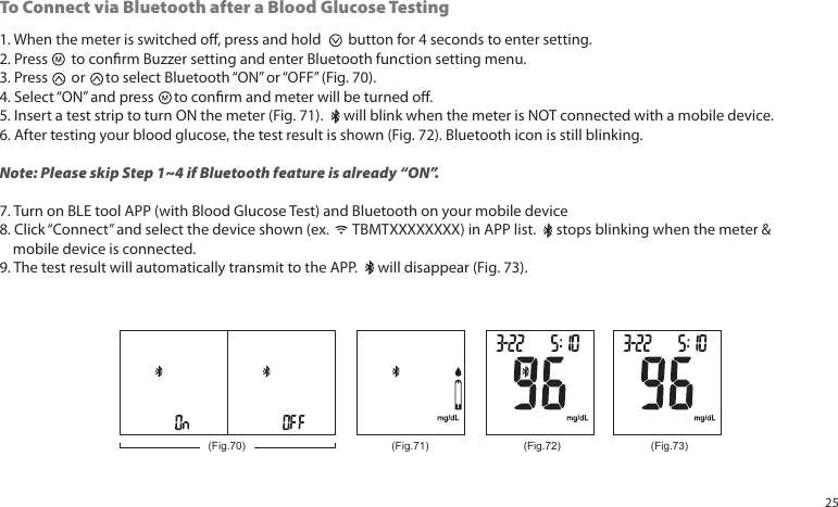 1. When the meter is switched o, press and hold button for 4 seconds to enter setting.2. Press to conrm Buzzer setting and enter Bluetooth function setting menu.3. Press or to select Bluetooth “ON” or “OFF” (Fig. 70).4. Select “ON” and press to conrm and meter will be turned o.5. Insert a test strip to turn ON the meter (Fig. 71). will blink when the meter is NOT connected with a mobile device.6. After testing your blood glucose, the test result is shown (Fig. 72). Bluetooth icon is still blinking.Note: Please skip Step 1~4 if Bluetooth feature is already “ON”.7. Turn on BLE tool APP (with Blood Glucose Test) and Bluetooth on your mobile device8. Click “Connect” and select the device shown (ex. TBMTXXXXXXXX) in APP list. stops blinking when the meter & mobile device is connected.9. The test result will automatically transmit to the APP. will disappear (Fig. 73).To Connect via Bluetooth after a Blood Glucose Testing(Fig.71) (Fig.72)(Fig.70) (Fig.73)25