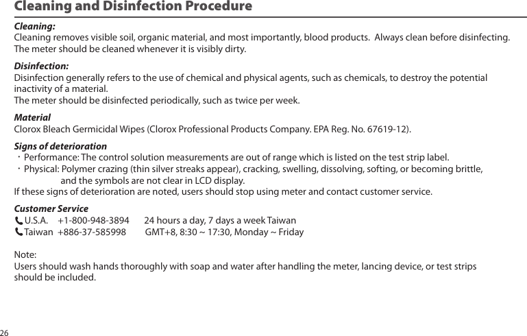 Cleaning:Cleaning removes visible soil, organic material, and most importantly, blood products. Always clean before disinfecting.The meter should be cleaned whenever it is visibly dirty.Disinfection:Disinfection generally refers to the use of chemical and physical agents, such as chemicals, to destroy the potentialinactivity of a material.The meter should be disinfected periodically, such as twice per week.MaterialClorox Bleach Germicidal Wipes (Clorox Professional Products Company. EPA Reg. No. 67619-12). Signs of deterioration•Performance: The control solution measurements are out of range which is listed on the test strip label.•Physical: Polymer crazing (thin silver streaks appear), cracking, swelling, dissolving, softing, or becoming brittle, and the symbols are not clear in LCD display.If these signs of deterioration are noted, users should stop using meter and contact customer service.Customer Service U.S.A. +1-800-948-3894 24 hours a day, 7 days a week Taiwan Taiwan +886-37-585998 GMT+8, 8:30 ~ 17:30, Monday ~ FridayNote:Users should wash hands thoroughly with soap and water after handling the meter, lancing device, or test stripsshould be included.Cleaning and Disinfection Procedure26