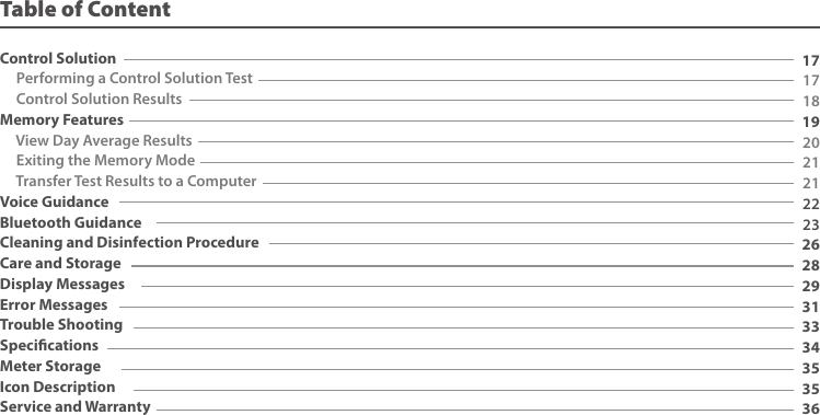 171718192021212223262829313334353536Table of ContentControl Solution Performing a Control Solution Test Control Solution ResultsMemory Features View Day Average Results Exiting the Memory Mode Transfer Test Results to a ComputerVoice GuidanceBluetooth GuidanceCleaning and Disinfection ProcedureCare and StorageDisplay MessagesError MessagesTrouble ShootingSpecicationsMeter StorageIcon DescriptionService and Warranty