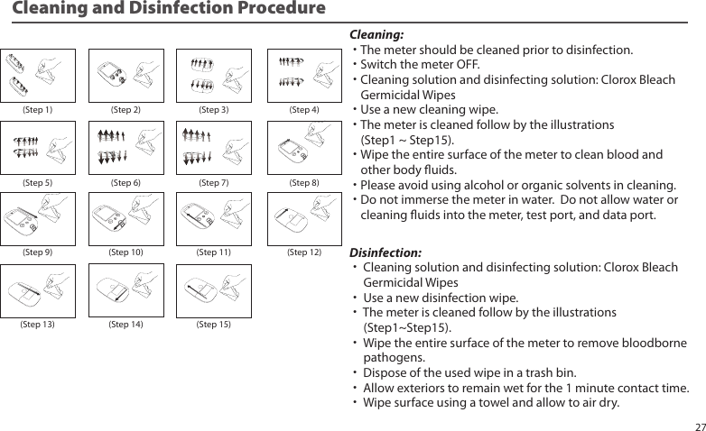Cleaning:˙The meter should be cleaned prior to disinfection.˙Switch the meter OFF.˙Cleaning solution and disinfecting solution: Clorox Bleach Germicidal Wipes˙Use a new cleaning wipe.˙The meter is cleaned follow by the illustrations (Step1 ~ Step15).˙Wipe the entire surface of the meter to clean blood and other body uids.˙Please avoid using alcohol or organic solvents in cleaning.˙Do not immerse the meter in water. Do not allow water or cleaning uids into the meter, test port, and data port.Disinfection:˙ Cleaning solution and disinfecting solution: Clorox Bleach Germicidal Wipes˙ Use a new disinfection wipe.˙ The meter is cleaned follow by the illustrations (Step1~Step15).˙ Wipe the entire surface of the meter to remove bloodborne pathogens.˙ Dispose of the used wipe in a trash bin.˙ Allow exteriors to remain wet for the 1 minute contact time.˙ Wipe surface using a towel and allow to air dry.Cleaning and Disinfection Procedure(Step 1) (Step 2) (Step 3) (Step 4)(Step 5) (Step 6) (Step 7) (Step 8)(Step 9) (Step 10) (Step 11) (Step 12)(Step 13) (Step 14) (Step 15)27