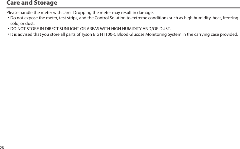 Care and StoragePlease handle the meter with care. Dropping the meter may result in damage.˙Do not expose the meter, test strips, and the Control Solution to extreme conditions such as high humidity, heat, freezing cold, or dust.˙DO NOT STORE IN DIRECT SUNLIGHT OR AREAS WITH HIGH HUMIDITY AND/OR DUST.˙It is advised that you store all parts of Tyson Bio HT100-C Blood Glucose Monitoring System in the carrying case provided.28