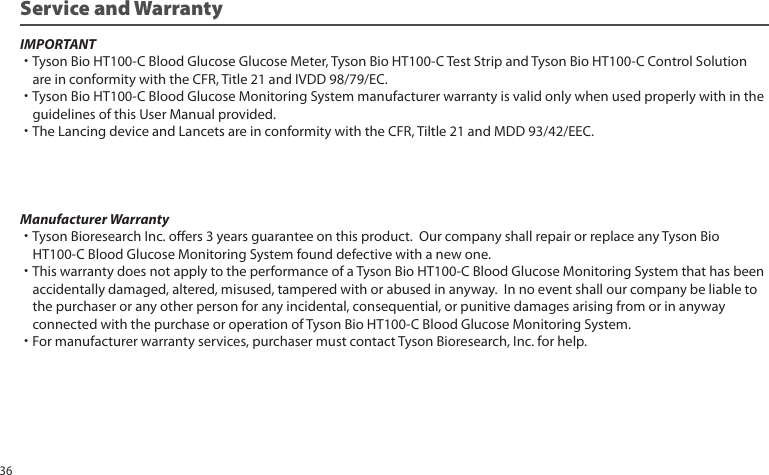Service and WarrantyIMPORTANT˙Tyson Bio HT100-C Blood Glucose Glucose Meter, Tyson Bio HT100-C Test Strip and Tyson Bio HT100-C Control Solution are in conformity with the CFR, Title 21 and IVDD 98/79/EC.˙Tyson Bio HT100-C Blood Glucose Monitoring System manufacturer warranty is valid only when used properly with in the guidelines of this User Manual provided.˙The Lancing device and Lancets are in conformity with the CFR, Tiltle 21 and MDD 93/42/EEC.Manufacturer Warranty˙Tyson Bioresearch Inc. oers 3 years guarantee on this product. Our company shall repair or replace any Tyson Bio HT100-C Blood Glucose Monitoring System found defective with a new one.˙This warranty does not apply to the performance of a Tyson Bio HT100-C Blood Glucose Monitoring System that has been accidentally damaged, altered, misused, tampered with or abused in anyway. In no event shall our company be liable to the purchaser or any other person for any incidental, consequential, or punitive damages arising from or in anyway connected with the purchase or operation of Tyson Bio HT100-C Blood Glucose Monitoring System.˙For manufacturer warranty services, purchaser must contact Tyson Bioresearch, Inc. for help.36