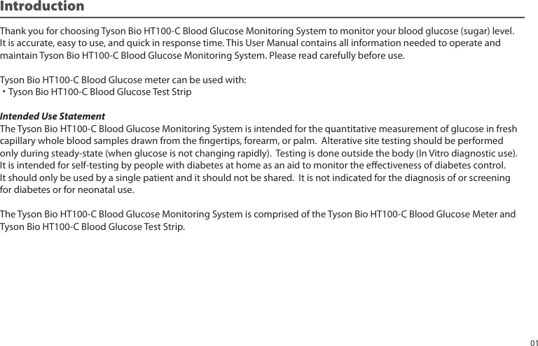 Introduction Thank you for choosing Tyson Bio HT100-C Blood Glucose Monitoring System to monitor your blood glucose (sugar) level.It is accurate, easy to use, and quick in response time. This User Manual contains all information needed to operate andmaintain Tyson Bio HT100-C Blood Glucose Monitoring System. Please read carefully before use.Tyson Bio HT100-C Blood Glucose meter can be used with:˙Tyson Bio HT100-C Blood Glucose Test StripIntended Use StatementThe Tyson Bio HT100-C Blood Glucose Monitoring System is intended for the quantitative measurement of glucose in freshcapillary whole blood samples drawn from the ngertips, forearm, or palm. Alterative site testing should be performedonly during steady-state (when glucose is not changing rapidly). Testing is done outside the body (In Vitro diagnostic use).It is intended for self-testing by people with diabetes at home as an aid to monitor the eectiveness of diabetes control. It should only be used by a single patient and it should not be shared. It is not indicated for the diagnosis of or screening for diabetes or for neonatal use.The Tyson Bio HT100-C Blood Glucose Monitoring System is comprised of the Tyson Bio HT100-C Blood Glucose Meter andTyson Bio HT100-C Blood Glucose Test Strip.01