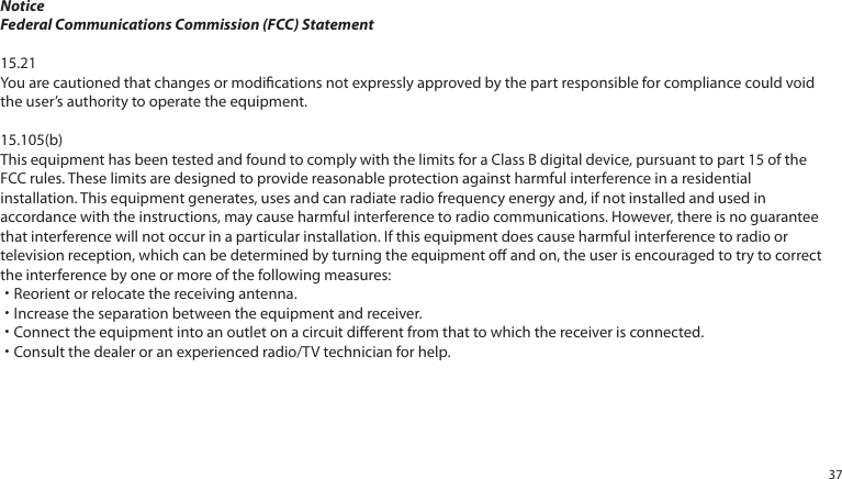 NoticeFederal Communications Commission (FCC) Statement15.21You are cautioned that changes or modications not expressly approved by the part responsible for compliance could void the user’s authority to operate the equipment.15.105(b)This equipment has been tested and found to comply with the limits for a Class B digital device, pursuant to part 15 of the FCC rules. These limits are designed to provide reasonable protection against harmful interference in a residential installation. This equipment generates, uses and can radiate radio frequency energy and, if not installed and used in accordance with the instructions, may cause harmful interference to radio communications. However, there is no guarantee that interference will not occur in a particular installation. If this equipment does cause harmful interference to radio or television reception, which can be determined by turning the equipment o and on, the user is encouraged to try to correct the interference by one or more of the following measures:˙Reorient or relocate the receiving antenna.˙Increase the separation between the equipment and receiver.˙Connect the equipment into an outlet on a circuit dierent from that to which the receiver is connected.˙Consult the dealer or an experienced radio/TV technician for help.37