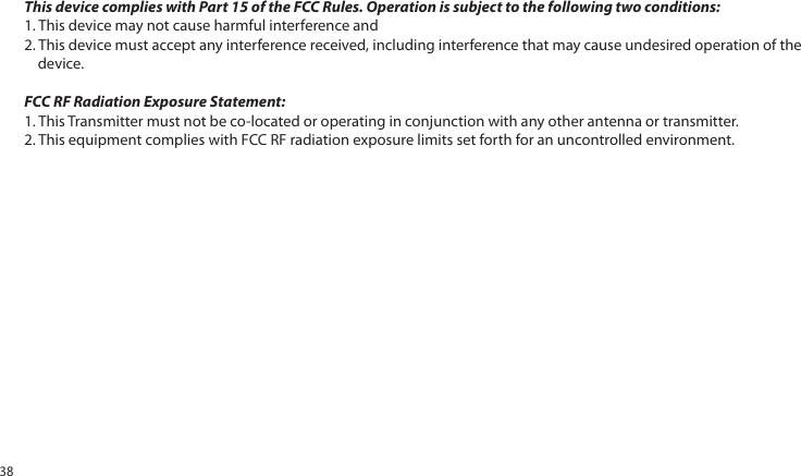 This device complies with Part 15 of the FCC Rules. Operation is subject to the following two conditions:1. This device may not cause harmful interference and2. This device must accept any interference received, including interference that may cause undesired operation of the device.FCC RF Radiation Exposure Statement:1. This Transmitter must not be co-located or operating in conjunction with any other antenna or transmitter.2. This equipment complies with FCC RF radiation exposure limits set forth for an uncontrolled environment.38