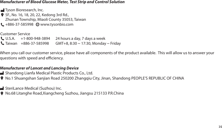 Manufacturer of Blood Glucose Meter, Test Strip and Control SolutionWhen you call our customer service, please have all components of the product available. This will allow us to answer your questions with speed and eciency.Manufacturer of Lancet and Lancing Device Shandong Lianfa Medical Plastic Products Co., Ltd. No.1 Shuangshan Sanjian Road 250200 Zhangqiu City, Jinan, Shandong PEOPLE’S REPUBLIC OF CHINA SteriLance Medical (Suzhou) Inc. No.68 Litanghe Road,Xiangcheng Suzhou, Jiangsu 215133 P.R.ChinaCustomer Service U.S.A. +1-800-948-3894 24 hours a day, 7 days a week Taiwan +886-37-585998 GMT+8, 8:30 ~ 17:30, Monday ~ FridayTyson Bioresearch, Inc.5F., No. 16, 18, 20, 22, Kedong 3rd Rd., Zhunan Township, Miaoli County 35053, Taiwan+886-37-585998 www.tysonbio.com39