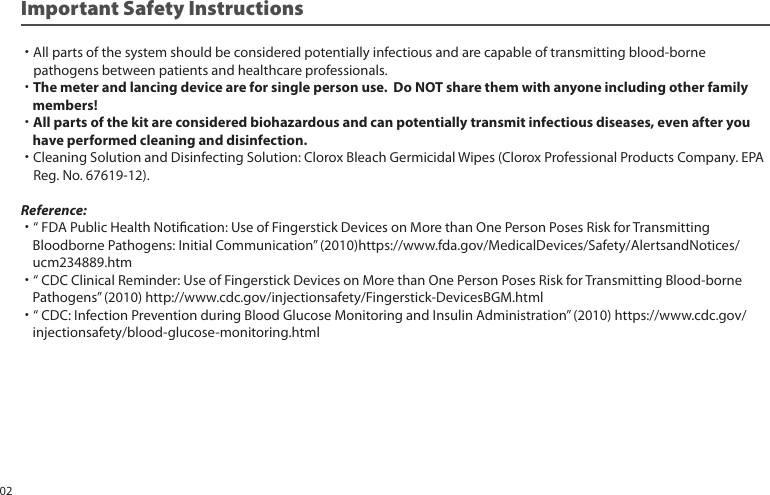 Important Safety Instructions˙All parts of the system should be considered potentially infectious and are capable of transmitting blood-borne pathogens between patients and healthcare professionals.˙The meter and lancing device are for single person use. Do NOT share them with anyone including other family members!˙All parts of the kit are considered biohazardous and can potentially transmit infectious diseases, even after you have performed cleaning and disinfection. ˙Cleaning Solution and Disinfecting Solution: Clorox Bleach Germicidal Wipes (Clorox Professional Products Company. EPA Reg. No. 67619-12).Reference:˙“ FDA Public Health Notication: Use of Fingerstick Devices on More than One Person Poses Risk for Transmitting Bloodborne Pathogens: Initial Communication” (2010)https://www.fda.gov/MedicalDevices/Safety/AlertsandNotices/ ucm234889.htm˙“ CDC Clinical Reminder: Use of Fingerstick Devices on More than One Person Poses Risk for Transmitting Blood-borne Pathogens” (2010) http://www.cdc.gov/injectionsafety/Fingerstick-DevicesBGM.html˙“ CDC: Infection Prevention during Blood Glucose Monitoring and Insulin Administration” (2010) https://www.cdc.gov/ injectionsafety/blood-glucose-monitoring.html02