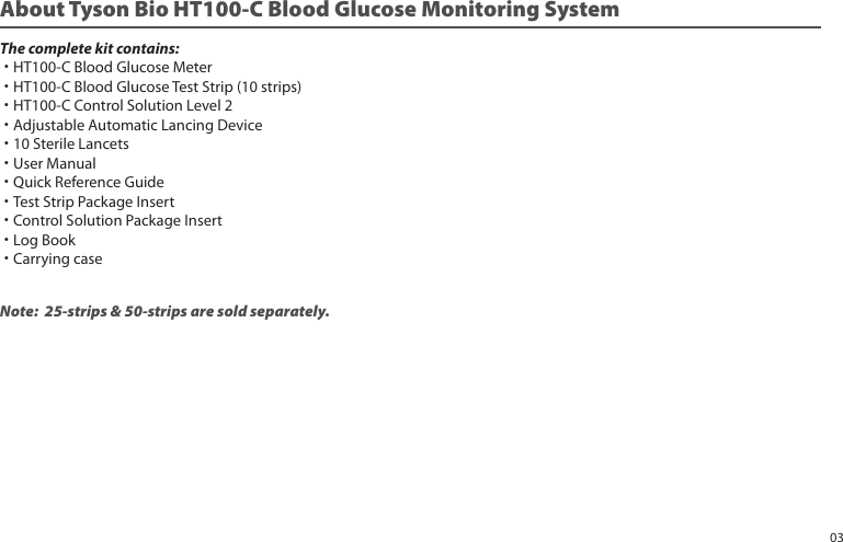 Note: 25-strips & 50-strips are sold separately.About Tyson Bio HT100-C Blood Glucose Monitoring SystemThe complete kit contains:˙HT100-C Blood Glucose Meter˙HT100-C Blood Glucose Test Strip (10 strips)˙HT100-C Control Solution Level 2˙Adjustable Automatic Lancing Device˙10 Sterile Lancets˙User Manual˙Quick Reference Guide˙Test Strip Package Insert˙Control Solution Package Insert˙Log Book˙Carrying case03