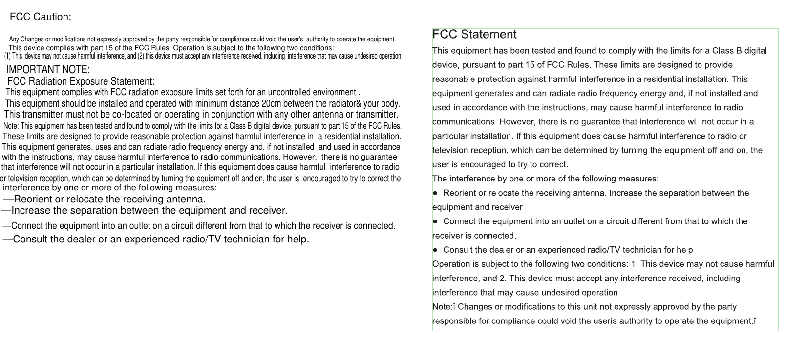 FCC Caution:Any Changes or modifications not expressly approved by the party responsible for compliance could void the user&apos;s  authority to operate the equipment.   IMPORTANT NOTE:  FCC Radiation Exposure Statement:  —Reorient or relocate the receiving antenna.  —Increase the separation between the equipment and receiver.  —Connect the equipment into an outlet on a circuit different from that to which the receiver is connected.  —Consult the dealer or an experienced radio/TV technician for help. This device complies with part 15 of the FCC Rules. Operation is subject to the following two conditions: (1) This  device may not cause harmful interference, and (2) this device must accept any interference received, including  interference that may cause undesired operation.This equipment complies with FCC radiation exposure limits set forth for an uncontrolled environment .This equipment should be installed and operated with minimum distance 20cm between the radiator&amp; your body.This transmitter must not be co-located or operating in conjunction with any other antenna or transmitter.Note: This equipment has been tested and found to comply with the limits for a Class B digital device, pursuant to part 15 of the FCC Rules.These limits are designed to provide reasonable protection against harmful interference in  a residential installation.This equipment generates, uses and can radiate radio frequency energy and, if not installed  and used in accordancewith the instructions, may cause harmful interference to radio communications. However,  there is no guaranteethat interference will not occur in a particular installation. If this equipment does cause harmful  interference to radioor television reception, which can be determined by turning the equipment off and on, the user is  encouraged to try to correct theinterference by one or more of the following measures: 