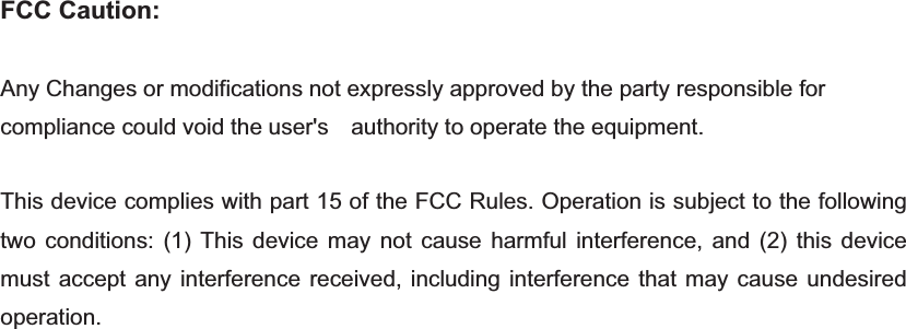 FCC Caution: Any Changes or modifications not expressly approved by the party responsible for compliance could void the user&apos;s    authority to operate the equipment.   This device complies with part 15 of the FCC Rules. Operation is subject to the following two conditions: (1) This device may not cause harmful interference, and (2) this device must accept any interference received, including interference that may cause undesired operation.