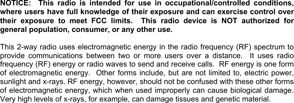     NOTICE:  This radio is intended for use in occupational/controlled conditions, where users have full knowledge of their exposure and can exercise control over their exposure to meet FCC limits.  This radio device is NOT authorized for general population, consumer, or any other use.  This 2-way radio uses electromagnetic energy in the radio frequency (RF) spectrum to provide communications between two or more users over a distance.  It uses radio frequency (RF) energy or radio waves to send and receive calls.  RF energy is one form of electromagnetic energy.  Other forms include, but are not limited to, electric power, sunlight and x-rays. RF energy, however, should not be confused with these other forms of electromagnetic energy, which when used improperly can cause biological damage.  Very high levels of x-rays, for example, can damage tissues and genetic material. 