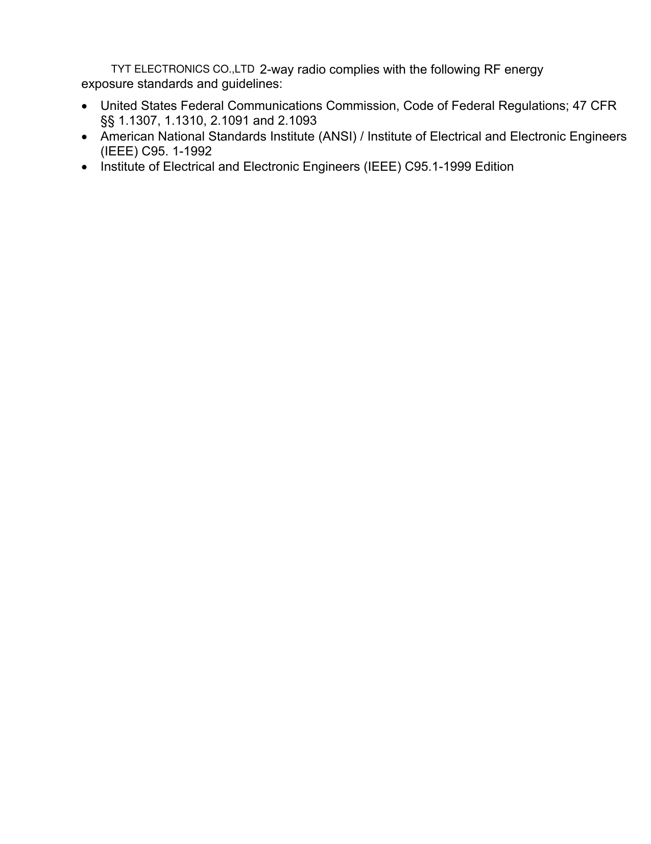       2-way radio complies with the following RF energy exposure standards and guidelines: •  United States Federal Communications Commission, Code of Federal Regulations; 47 CFR §§ 1.1307, 1.1310, 2.1091 and 2.1093 •  American National Standards Institute (ANSI) / Institute of Electrical and Electronic Engineers (IEEE) C95. 1-1992 •  Institute of Electrical and Electronic Engineers (IEEE) C95.1-1999 Edition  TYT ELECTRONICS CO.,LTD