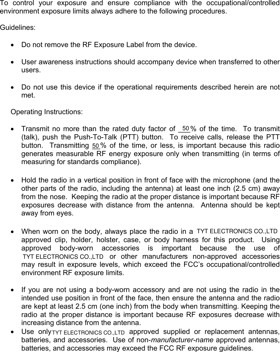     To control your exposure and ensure compliance with the occupational/controlled environment exposure limits always adhere to the following procedures.  Guidelines:  •  Do not remove the RF Exposure Label from the device.  •  User awareness instructions should accompany device when transferred to other users.  •  Do not use this device if the operational requirements described herein are not met.  Operating Instructions:  •  Transmit no more than the rated duty factor of ___% of the time.  To transmit (talk), push the Push-To-Talk (PTT) button.  To receive calls, release the PTT button.  Transmitting __% of the time, or less, is important because this radio generates measurable RF energy exposure only when transmitting (in terms of measuring for standards compliance).    •  Hold the radio in a vertical position in front of face with the microphone (and the other parts of the radio, including the antenna) at least one inch (2.5 cm) away from the nose.  Keeping the radio at the proper distance is important because RF exposures decrease with distance from the antenna.  Antenna should be kept away from eyes.  •  When worn on the body, always place the radio in a  approved clip, holder, holster, case, or body harness for this product.  Using approved body-worn accessories is important because the use of   or other manufacturers non-approved accessories may result in exposure levels, which exceed the FCC’s occupational/controlled environment RF exposure limits.  •  If you are not using a body-worn accessory and are not using the radio in the intended use position in front of the face, then ensure the antenna and the radio are kept at least 2.5 cm (one inch) from the body when transmitting. Keeping the radio at the proper distance is important because RF exposures decrease with increasing distance from the antenna. •  Use only   approved supplied or replacement antennas, batteries, and accessories.  Use of non-manufacturer-name approved antennas, batteries, and accessories may exceed the FCC RF exposure guidelines.   5050TYT ELECTRONICS CO.,LTDTYT ELECTRONICS CO.,LTDTYT ELECTRONICS CO.,LTD