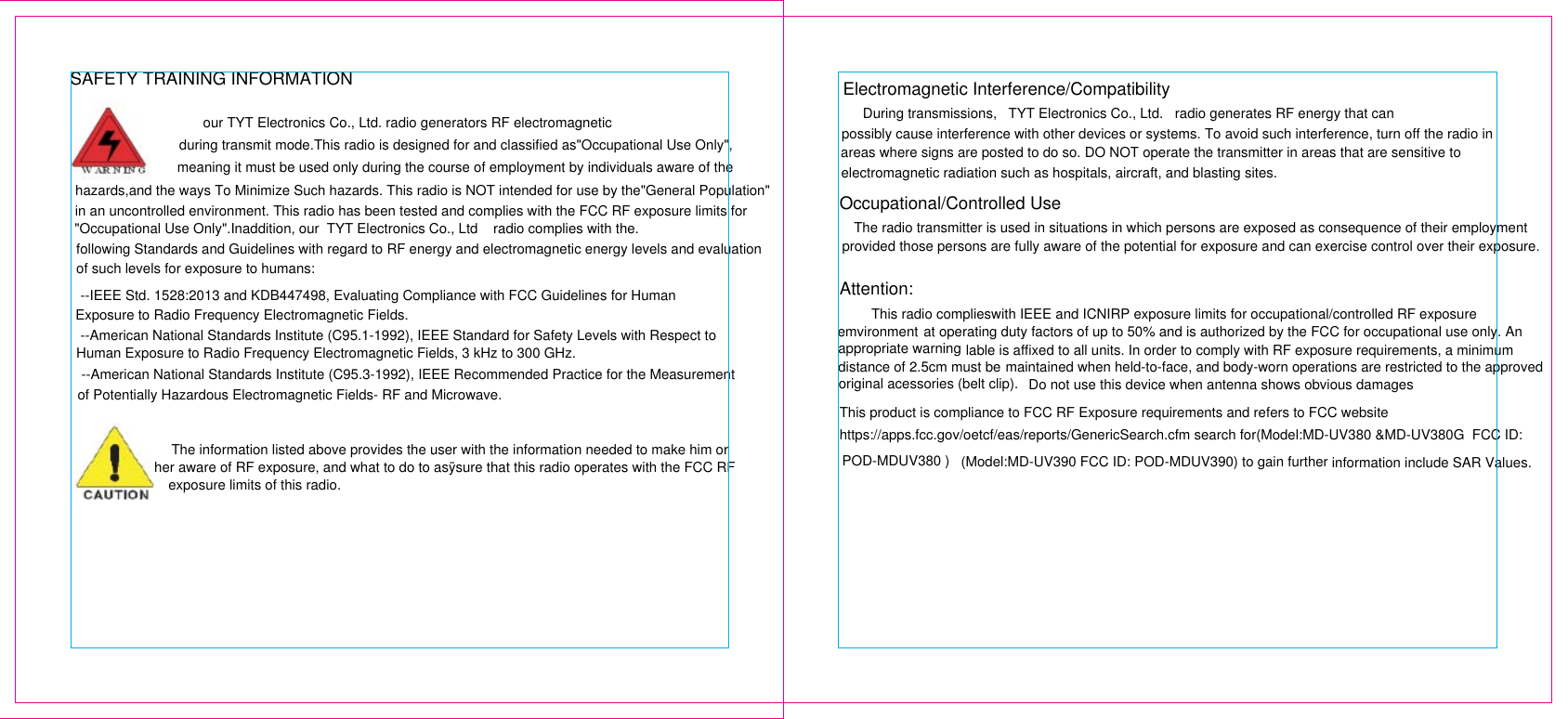 SAFETY TRAINING INFORMATIONour TYT Electronics Co., Ltd. radio generators RF electromagnetic during transmit mode.This radio is designed for and classified as&quot;Occupational Use Only&quot;,meaning it must be used only during the course of employment by individuals aware of the  hazards,and the ways To Minimize Such hazards. This radio is NOT intended for use by the&quot;General Population&quot;in an uncontrolled environment. This radio has been tested and complies with the FCC RF exposure limits for&quot;Occupational Use Only&quot;.Inaddition, our  TYT Electronics Co., Ltd    radio complies with the. following Standards and Guidelines with regard to RF energy and electromagnetic energy levels and evaluation  of such levels for exposure to humans:--IEEE Std. 1528:2013 and KDB447498, Evaluating Compliance with FCC Guidelines for Human Exposure to Radio Frequency Electromagnetic Fields. --American National Standards Institute (C95.1-1992), IEEE Standard for Safety Levels with Respect toHuman Exposure to Radio Frequency Electromagnetic Fields, 3 kHz to 300 GHz. --American National Standards Institute (C95.3-1992), IEEE Recommended Practice for the Measurement of Potentially Hazardous Electromagnetic Fields- RF and Microwave. The information listed above provides the user with the information needed to make him orher aware of RF exposure, and what to do to asÿsure that this radio operates with the FCC RFexposure limits of this radio.Electromagnetic Interference/Compatibility During transmissions,   TYT Electronics Co., Ltd.   radio generates RF energy that canpossibly cause interference with other devices or systems. To avoid such interference, turn off the radio in areas where signs are posted to do so. DO NOT operate the transmitter in areas that are sensitive toelectromagnetic radiation such as hospitals, aircraft, and blasting sites.Occupational/Controlled Use The radio transmitter is used in situations in which persons are exposed as consequence of their employment provided those persons are fully aware of the potential for exposure and can exercise control over their exposure.Attention:This radio complieswith IEEE and ICNIRP exposure limits for occupational/controlled RF exposure emvironment at operating duty factors of up to 50% and is authorized by the FCC for occupational use only. Anappropriate warning lable is affixed to all units. In order to comply with RF exposure requirements, a minimum distance of 2.5cm must be maintained when held-to-face, and body-worn operations are restricted to the approved original acessories (belt clip). Do not use this device when antenna shows obvious damagesThis product is compliance to FCC RF Exposure requirements and refers to FCC websiteinformation include SAR Values. (Model:MD-UV390 FCC ID: POD-MDUV390) to gain furtherhttps://apps.fcc.gov/oetcf/eas/reports/GenericSearch.cfm search for(Model:MD-UV380 &amp;MD-UV380G  FCC ID: POD-MDUV380 )