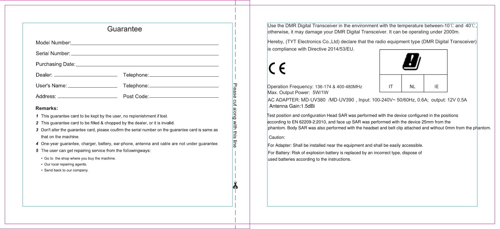  otherwise, it may damage your DMR Digital Transceiver. It can be operating under 2000m.Hereby, (TYT Electronics Co.,Ltd) declare that the radio equipment type (DMR Digital Transceiver) Operation Frequency:  Max. Output Power:  5W/1W  AC ADAPTER:                                          , Input: 100-240V~ 50/60Hz, 0.6A;  output: 12V 0.5A  136-174 &amp; 400-480MHz is compliance with Directive 2014/53/EU. MD-UV380  /MD-UV390 Antenna Gain:1.5dBiUse the DMR Digital Transceiver in the environment with the temperature between-10   and  40 , ℃ ℃Test position and configuration Head SAR was performed with the device configured in the positions according to EN 62209-2:2010, and face up SAR was performed with the device 25mm from the phantom. Body SAR was also performed with the headset and belt clip attached and without 0mm from the phantom. Caution:For Adapter: Shall be installed near the equipment and shall be easily accessible.For Battery: Risk of explosion battery is replaced by an incorrect type, dispose of used batteries according to the instructions.