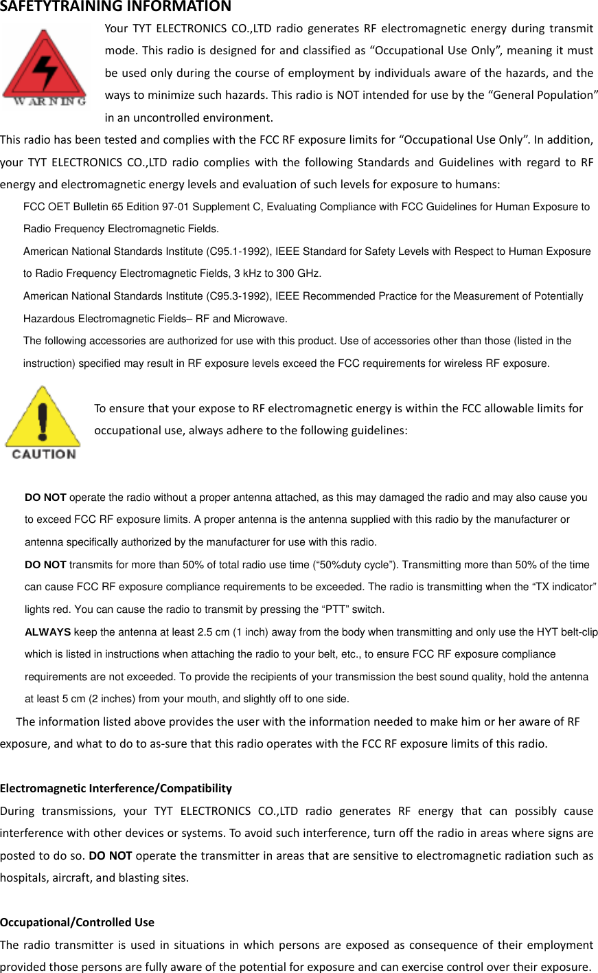 SAFETYTRAININGINFORMATIONYourTYTELECTRONICSCO.,LTDradiogeneratesRFelectromagneticenergyduringtransmitmode.Thisradioisdesignedforandclassifiedas“OccupationalUseOnly”,meaningitmustbeusedonlyduringthecourseofemploymentbyindividualsawareofthehazards,andthewaystominimizesuchhazards.ThisradioisNOTintendedforusebythe“GeneralPopulation”inanuncontrolledenvironment.ThisradiohasbeentestedandcomplieswiththeFCCRFexposurelimitsfor“OccupationalUseOnly”.Inaddition,yourTYTELECTRONICSCO.,LTDradiocomplieswiththefollowingStandardsandGuidelineswithregardtoRFenergyandelectromagneticenergylevelsandevaluationofsuchlevelsforexposuretohumans:    FCC OET Bulletin 65 Edition 97-01 Supplement C, Evaluating Compliance with FCC Guidelines for Human Exposure to     Radio Frequency Electromagnetic Fields.       American National Standards Institute (C95.1-1992), IEEE Standard for Safety Levels with Respect to Human Exposure     to Radio Frequency Electromagnetic Fields, 3 kHz to 300 GHz.      American National Standards Institute (C95.3-1992), IEEE Recommended Practice for the Measurement of Potentially     Hazardous Electromagnetic Fields– RF and Microwave.      The following accessories are authorized for use with this product. Use of accessories other than those (listed in the     instruction) specified may result in RF exposure levels exceed the FCC requirements for wireless RF exposure.   ToensurethatyourexposetoRFelectromagneticenergyiswithintheFCCallowablelimitsforoccupationaluse,alwaysadheretothefollowingguidelines:    DO NOT operate the radio without a proper antenna attached, as this may damaged the radio and may also cause you     to exceed FCC RF exposure limits. A proper antenna is the antenna supplied with this radio by the manufacturer or     antenna specifically authorized by the manufacturer for use with this radio.      DO NOT transmits for more than 50% of total radio use time (“50%duty cycle”). Transmitting more than 50% of the time     can cause FCC RF exposure compliance requirements to be exceeded. The radio is transmitting when the “TX indicator”     lights red. You can cause the radio to transmit by pressing the “PTT” switch.      ALWAYS keep the antenna at least 2.5 cm (1 inch) away from the body when transmitting and only use the HYT belt-clip     which is listed in instructions when attaching the radio to your belt, etc., to ensure FCC RF exposure compliance     requirements are not exceeded. To provide the recipients of your transmission the best sound quality, hold the antenna     at least 5 cm (2 inches) from your mouth, and slightly off to one side.   TheinformationlistedaboveprovidestheuserwiththeinformationneededtomakehimorherawareofRFexposure,andwhattodotoas‐surethatthisradiooperateswiththeFCCRFexposurelimitsofthisradio.ElectromagneticInterference/CompatibilityDuringtransmissions,yourTYTELECTRONICSCO.,LTDradiogeneratesRFenergythatcanpossiblycauseinterferencewithotherdevicesorsystems.Toavoidsuchinterference,turnofftheradioinareaswheresignsarepostedtodoso.DONOToperatethetransmitterinareasthataresensitivetoelectromagneticradiationsuchashospitals,aircraft,andblastingsites.Occupational/ControlledUseTheradiotransmitterisusedinsituationsinwhichpersonsareexposedasconsequenceoftheiremploymentprovidedthosepersonsarefullyawareofthepotentialforexposureandcanexercisecontrolovertheirexposure.