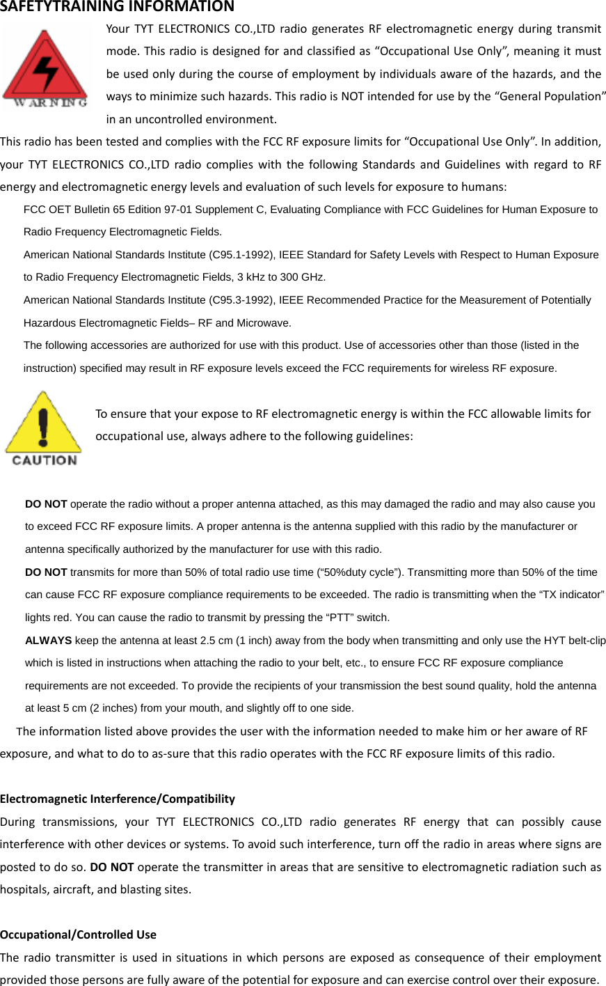 SAFETYTRAININGINFORMATIONYourTYTELECTRONICSCO.,LTDradiogeneratesRFelectromagneticenergyduringtransmitmode.Thisradioisdesignedforandclassifiedas“OccupationalUseOnly”,meaningitmustbeusedonlyduringthecourseofemploymentbyindividualsawareofthehazards,andthewaystominimizesuchhazards.ThisradioisNOTintendedforusebythe“GeneralPopulation”inanuncontrolledenvironment.ThisradiohasbeentestedandcomplieswiththeFCCRFexposurelimitsfor“OccupationalUseOnly”.Inaddition,yourTYTELECTRONICSCO.,LTDradiocomplieswiththefollowingStandardsandGuidelineswithregardtoRFenergyandelectromagneticenergylevelsandevaluationofsuchlevelsforexposuretohumans:    FCC OET Bulletin 65 Edition 97-01 Supplement C, Evaluating Compliance with FCC Guidelines for Human Exposure to     Radio Frequency Electromagnetic Fields.       American National Standards Institute (C95.1-1992), IEEE Standard for Safety Levels with Respect to Human Exposure     to Radio Frequency Electromagnetic Fields, 3 kHz to 300 GHz.      American National Standards Institute (C95.3-1992), IEEE Recommended Practice for the Measurement of Potentially     Hazardous Electromagnetic Fields– RF and Microwave.      The following accessories are authorized for use with this product. Use of accessories other than those (listed in the     instruction) specified may result in RF exposure levels exceed the FCC requirements for wireless RF exposure.   ToensurethatyourexposetoRFelectromagneticenergyiswithintheFCCallowablelimitsforoccupationaluse,alwaysadheretothefollowingguidelines:    DO NOT operate the radio without a proper antenna attached, as this may damaged the radio and may also cause you     to exceed FCC RF exposure limits. A proper antenna is the antenna supplied with this radio by the manufacturer or     antenna specifically authorized by the manufacturer for use with this radio.      DO NOT transmits for more than 50% of total radio use time (“50%duty cycle”). Transmitting more than 50% of the time     can cause FCC RF exposure compliance requirements to be exceeded. The radio is transmitting when the “TX indicator”     lights red. You can cause the radio to transmit by pressing the “PTT” switch.      ALWAYS keep the antenna at least 2.5 cm (1 inch) away from the body when transmitting and only use the HYT belt-clip     which is listed in instructions when attaching the radio to your belt, etc., to ensure FCC RF exposure compliance     requirements are not exceeded. To provide the recipients of your transmission the best sound quality, hold the antenna     at least 5 cm (2 inches) from your mouth, and slightly off to one side.   TheinformationlistedaboveprovidestheuserwiththeinformationneededtomakehimorherawareofRFexposure,andwhattodotoas‐surethatthisradiooperateswiththeFCCRFexposurelimitsofthisradio.ElectromagneticInterference/CompatibilityDuringtransmissions,yourTYTELECTRONICSCO.,LTDradiogeneratesRFenergythatcanpossiblycauseinterferencewithotherdevicesorsystems.Toavoidsuchinterference,turnofftheradioinareaswheresignsarepostedtodoso.DONOToperatethetransmitterinareasthataresensitivetoelectromagneticradiationsuchashospitals,aircraft,andblastingsites.Occupational/ControlledUseTheradiotransmitterisusedinsituationsinwhichpersonsareexposedasconsequenceoftheiremploymentprovidedthosepersonsarefullyawareofthepotentialforexposureandcanexercisecontrolovertheirexposure.