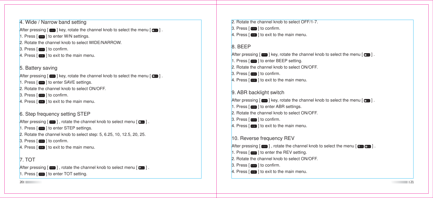 20 214. Wide / Narrow band settingAfter pressing [       ] key, rotate the channel knob to select the menu [       ] .1. Press [       ] to enter W/N settings.2. Rotate the channel knob to select WIDE/NARROW.3. Press [       ] to confirm.4. Press [       ] to exit to the main menu.5. Battery savingAfter pressing [       ] key, rotate the channel knob to select the menu [       ] .1. Press [       ] to enter SAVE settings.2. Rotate the channel knob to select ON/OFF.3. Press [       ] to confirm.4. Press [       ] to exit to the main menu.6. Step frequency setting STEPAfter pressing [       ] , rotate the channel knob to select menu [       ] .1. Press [       ] to enter STEP settings.2. Rotate the channel knob to select step: 5, 6.25, 10, 12.5, 20, 25.3. Press [       ] to confirm.4. Press [       ] to exit to the main menu.7. TOTAfter pressing [       ] , rotate the channel knob to select menu [       ] .1. Press [       ] to enter TOT setting. 2. Rotate the channel knob to select OFF/1-7.3. Press [       ] to confirm.4. Press [       ] to exit to the main menu.8. BEEPAfter pressing [       ] key, rotate the channel knob to select the menu [       ] .1. Press [       ] to enter BEEP setting.2. Rotate the channel knob to select ON/OFF.3. Press [       ] to confirm.4. Press [       ] to exit to the main menu.9. ABR backlight switchAfter pressing [       ] key, rotate the channel knob to select the menu [       ] .1. Press [       ] to enter ABR settings.2. Rotate the channel knob to select ON/OFF.3. Press [       ] to confirm.4. Press [       ] to exit to the main menu.10. Reverse frequency REVAfter pressing [       ] , rotate the channel knob to select the menu [             ] .1. Press [       ] to enter the REV setting.2. Rotate the channel knob to select ON/OFF.3. Press [       ] to confirm.4. Press [       ] to exit to the main menu.