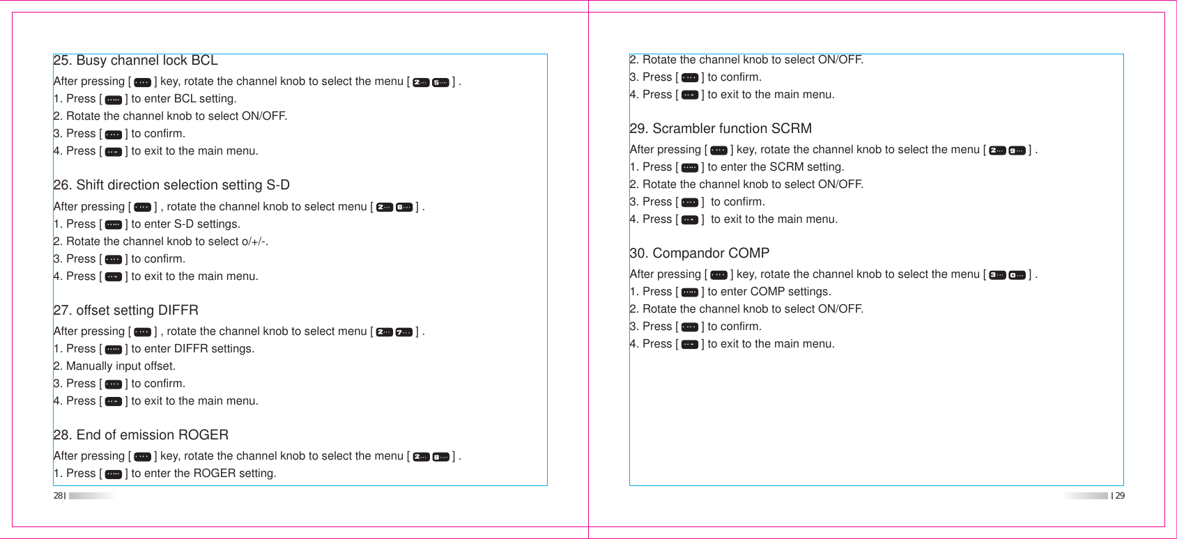 28 2925. Busy channel lock BCLAfter pressing [       ] key, rotate the channel knob to select the menu [             ] .1. Press [       ] to enter BCL setting.2. Rotate the channel knob to select ON/OFF.3. Press [       ] to confirm.4. Press [       ] to exit to the main menu.26. Shift direction selection setting S-DAfter pressing [       ] , rotate the channel knob to select menu [             ] .1. Press [       ] to enter S-D settings.2. Rotate the channel knob to select o/+/-.3. Press [       ] to confirm.4. Press [       ] to exit to the main menu.27. offset setting DIFFRAfter pressing [       ] , rotate the channel knob to select menu [             ] .1. Press [       ] to enter DIFFR settings.2. Manually input offset.3. Press [       ] to confirm.4. Press [       ] to exit to the main menu.28. End of emission ROGERAfter pressing [       ] key, rotate the channel knob to select the menu [             ] .1. Press [       ] to enter the ROGER setting. 2. Rotate the channel knob to select ON/OFF.3. Press [       ] to confirm.4. Press [       ] to exit to the main menu.29. Scrambler function SCRMAfter pressing [       ] key, rotate the channel knob to select the menu [             ] .1. Press [       ] to enter the SCRM setting.2. Rotate the channel knob to select ON/OFF.3. Press [       ]  to confirm.4. Press [       ]  to exit to the main menu.30. Compandor COMPAfter pressing [       ] key, rotate the channel knob to select the menu [             ] .1. Press [       ] to enter COMP settings.2. Rotate the channel knob to select ON/OFF.3. Press [       ] to confirm.4. Press [       ] to exit to the main menu.