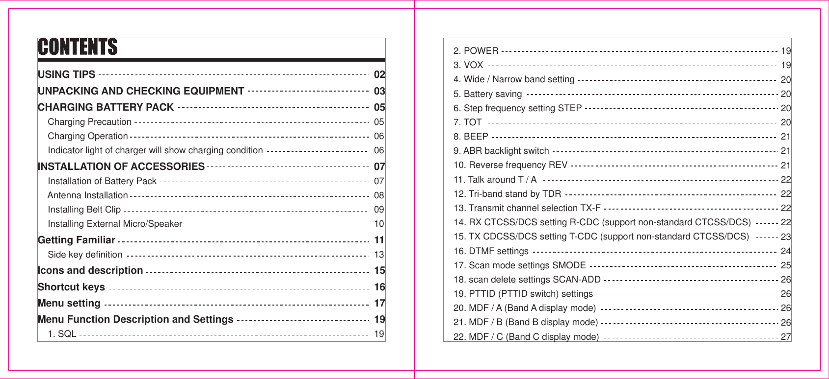 USING TIPSUNPACKING AND CHECKING EQUIPMENTCHARGING BATTERY PACK    Charging Precaution    Charging Operation    Indicator light of charger will show charging conditionINSTALLATION OF ACCESSORIES    Installation of Battery Pack    Antenna Installation    Installing Belt Clip    Installing External Micro/SpeakerGetting Familiar    Side key definitionIcons and descriptionShortcut keysMenu settingMenu Function Description and Settings    1. SQL020305050606070708091011131516171919    2. POWER    3. VOX    4. Wide / Narrow band setting    5. Battery saving    6. Step frequency setting STEP    7. TOT    8. BEEP    9. ABR backlight switch    10. Reverse frequency REV    11. Talk around T / A    12. Tri-band stand by TDR    13. Transmit channel selection TX-F    14. RX CTCSS/DCS setting R-CDC (support non-standard CTCSS/DCS)    15. TX CDCSS/DCS setting T-CDC (support non-standard CTCSS/DCS)    16. DTMF settings    17. Scan mode settings SMODE    18. scan delete settings SCAN-ADD    19. PTTID (PTTID switch) settings    20. MDF / A (Band A display mode)    21. MDF / B (Band B display mode)    22. MDF / C (Band C display mode)191920202020212121222222222324252626262627