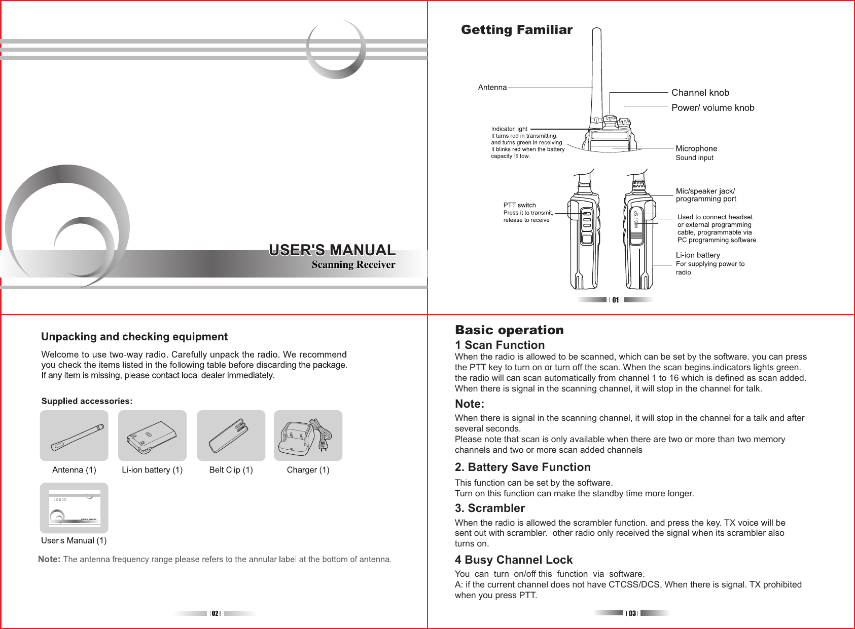 USER&apos;S MANUALUSER&apos;S MANUALMIC / SP使用说明书USER&apos;S MANUALUSER&apos;S MANUALBasic operation1 Scan FunctionWhen the radio is allowed to be scanned, which can be set by the software. you can pressthe PTT key to turn on or turn off the scan. When the scan begins.indicators lights green.the radio will can scan automatically from channel 1 to 16 which is defined as scan added.When there is signal in the scanning channel, it will stop in the channel for talk.Note:When there is signal in the scanning channel, it will stop in the channel for a talk and afterseveral seconds.Please note that scan is only available when there are two or more than two memorychannels and two or more scan added channels2. Battery Save FunctionThis function can be set by the software.Turn on this function can make the standby time more longer.3. ScramblerWhen the radio is allowed the scrambler function. and press the key. TX voice will besent out with scrambler.  other radio only received the signal when its scrambler alsoturns on.4 Busy Channel LockYou  can  turn  on/off this  function  via  software.A: if the current channel does not have CTCSS/DCS, When there is signal. TX prohibitedwhen you press PTT.isGetting FamiliarScanning Receiver Scanning Receiver 