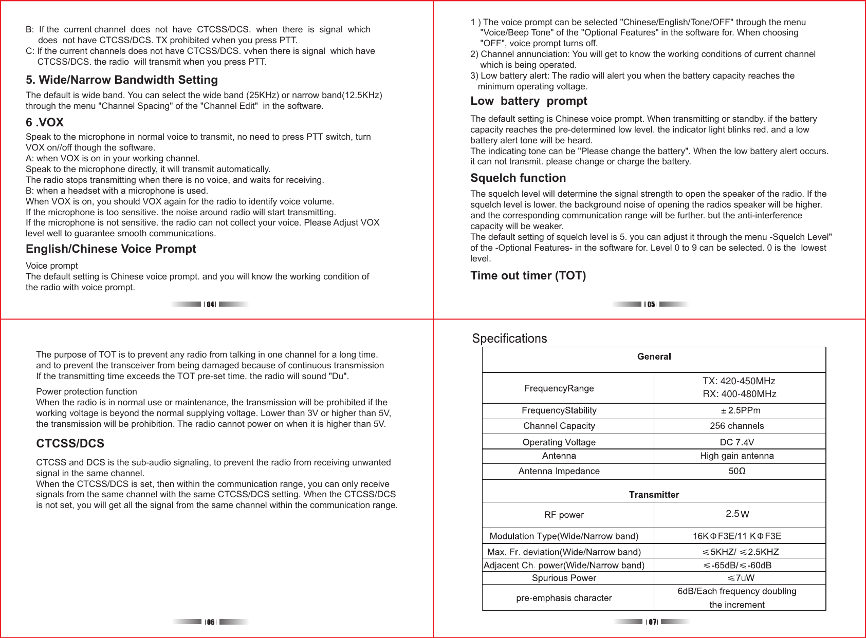 5. Wide/Narrow Bandwidth SettingB:  If the  current channel  does  not  have  CTCSS/DCS.  when  there  is  signal  which      does  not have CTCSS/DCS. TX prohibited vvhen you press PTT.C: If the current channels does not have CTCSS/DCS. vvhen there is signal  which have     CTCSS/DCS. the radio  will transmit when you press PTT.The default is wide band. You can select the wide band (25KHz) or narrow band(12.5KHz)through the menu &quot;Channel Spacing&quot; of the &quot;Channel Edit&quot;  in the software.6 .VOXSpeak to the microphone in normal voice to transmit, no need to press PTT switch, turnVOX on//off though the software.A: when VOX is on in your working channel.Speak to the microphone directly, it will transmit automatically.The radio stops transmitting when there is no voice, and waits for receiving.B: when a headset with a microphone is used.When VOX is on, you should VOX again for the radio to identify voice volume.If the microphone is too sensitive. the noise around radio will start transmitting.If the microphone is not sensitive. the radio can not collect your voice. Please Adjust VOXlevel well to guarantee smooth communications.English/Chinese Voice PromptVoice promptThe default setting is Chinese voice prompt. and you will know the working condition ofthe radio with voice prompt.1 ) The voice prompt can be selected &quot;Chinese/English/Tone/OFF&quot; through the menu    &quot;Voice/Beep Tone&quot; of the &quot;Optional Features&quot; in the software for. When choosing    &quot;OFF&quot;, voice prompt turns off.2) Channel annunciation: You will get to know the working conditions of current channel    which is being operated.3) Low battery alert: The radio will alert you when the battery capacity reaches the   minimum operating voltage.The default setting is Chinese voice prompt. When transmitting or standby. if the batterycapacity reaches the pre-determined low level. the indicator light blinks red. and a lowbattery alert tone will be heard.The indicating tone can be &quot;Please change the battery&quot;. When the low battery alert occurs.it can not transmit. please change or charge the battery. The squelch level will determine the signal strength to open the speaker of the radio. If thesquelch level is lower. the background noise of opening the radios speaker will be higher.and the corresponding communication range will be further. but the anti-interferencecapacity will be weaker.The default setting of squelch level is 5. you can adjust it through the menu -Squelch Level&quot;of the -Optional Features- in the software for. Level 0 to 9 can be selected. 0 is the  lowestlevel.Power protection functionWhen the radio is in normal use or maintenance, the transmission will be prohibited if theworking voltage is beyond the normal supplying voltage. Lower than 3V or higher than 5V,the transmission will be prohibition. The radio cannot power on when it is higher than 5V.CTCSS/DCSCTCSS and DCS is the sub-audio signaling, to prevent the radio from receiving unwantedsignal in the same channel.When the CTCSS/DCS is set, then within the communication range, you can only receivesignals from the same channel with the same CTCSS/DCS setting. When the CTCSS/DCSis not set, you will get all the signal from the same channel within the communication range.Low  battery  promptSquelch functionTime out timer (TOT)The purpose of TOT is to prevent any radio from talking in one channel for a long time.and to prevent the transceiver from being damaged because of continuous transmissionIf the transmitting time exceeds the TOT pre-set time. the radio will sound &quot;Du&quot;.  TX: 420-450MHz 2.5RX: 400-480MHz 