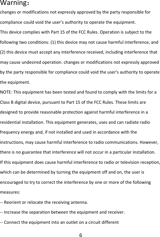  6Warning：changesormodificationsnotexpresslyapprovedbythepartyresponsibleforcompliancecouldvoidtheuser&rsquo;sauthoritytooperatetheequipment.ThisdevicecomplieswithPart15oftheFCCRules.Operationissubjecttothefollowingtwoconditions:(1)thisdevicemaynotcauseharmfulinterference,and(2)thisdevicemustacceptanyinterferencereceived,includinginterferencethatmaycauseundesiredoperation.changesormodificationsnotexpresslyapprovedbythepartyresponsibleforcompliancecouldvoidtheuser'sauthoritytooperatetheequipment.NOTE:ThisequipmenthasbeentestedandfoundtocomplywiththelimitsforaClassBdigitaldevice,pursuanttoPart15oftheFCCRules.Theselimitsaredesignedtoprovidereasonableprotectionagainstharmfulinterferenceinaresidentialinstallation.Thisequipmentgenerates,usesandcanradiateradiofrequencyenergyand,ifnotinstalledandusedinaccordancewiththeinstructions,maycauseharmfulinterferencetoradiocommunications.However,thereisnoguaranteethatinterferencewillnotoccurinaparticularinstallation.Ifthisequipmentdoescauseharmfulinterferencetoradioortelevisionreception,whichcanbedeterminedbyturningtheequipmentoffandon,theuserisencouragedtotrytocorrecttheinterferencebyoneormoreofthefollowingmeasures:‐‐Reorientorrelocatethereceivingantenna.‐‐Increasetheseparationbetweentheequipmentandreceiver.‐‐Connecttheequipmentintoanoutletonacircuitdifferent