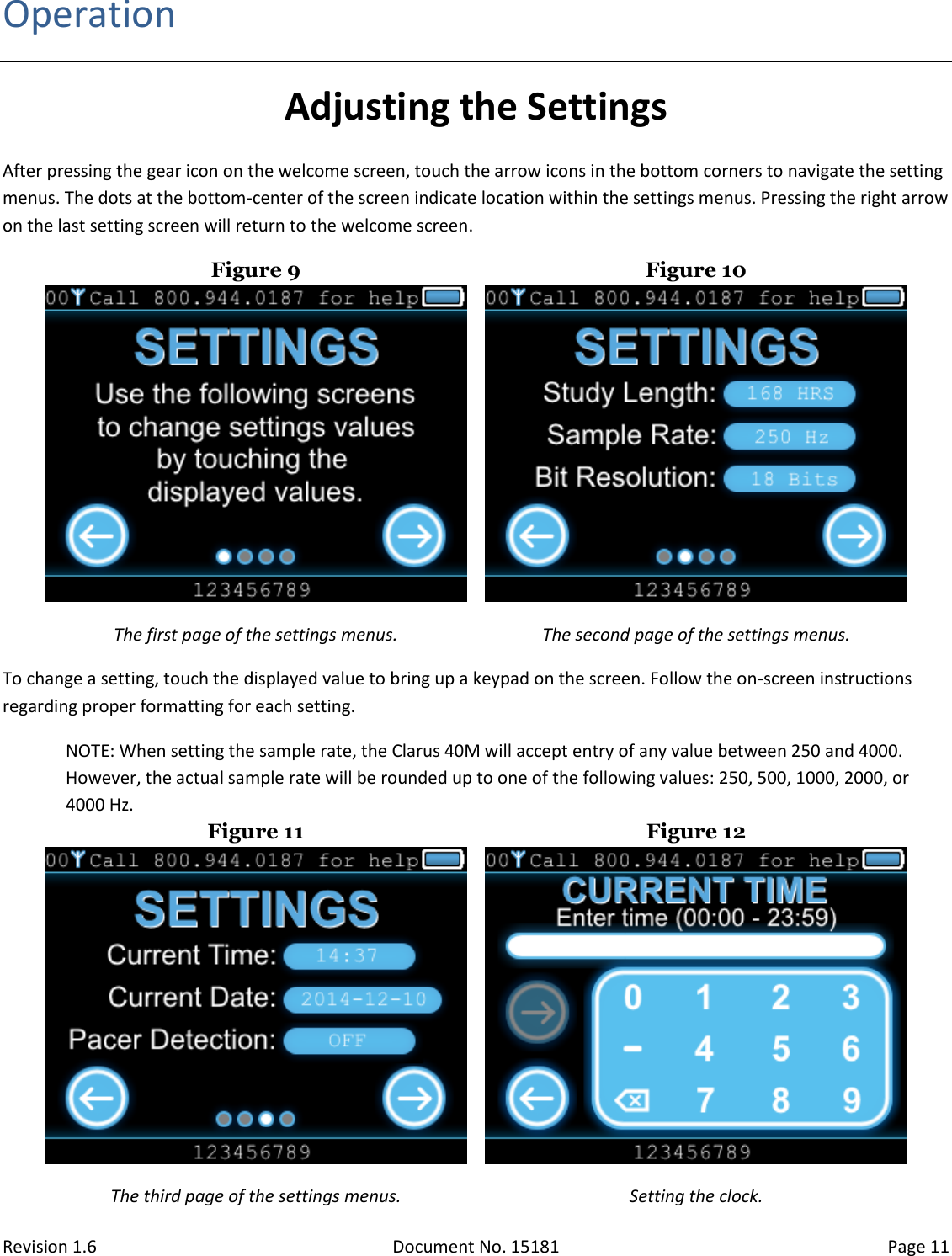 Revision 1.6 Document No. 15181 Page 11  Operation Adjusting the Settings After pressing the gear icon on the welcome screen, touch the arrow icons in the bottom corners to navigate the setting menus. The dots at the bottom-center of the screen indicate location within the settings menus. Pressing the right arrow on the last setting screen will return to the welcome screen. Figure 9  Figure 10  The first page of the settings menus. The second page of the settings menus. To change a setting, touch the displayed value to bring up a keypad on the screen. Follow the on-screen instructions regarding proper formatting for each setting. NOTE: When setting the sample rate, the Clarus 40M will accept entry of any value between 250 and 4000. However, the actual sample rate will be rounded up to one of the following values: 250, 500, 1000, 2000, or 4000 Hz. Figure 11  Figure 12  The third page of the settings menus. Setting the clock. 