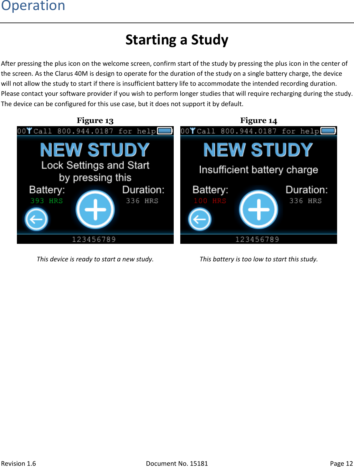 Revision 1.6 Document No. 15181 Page 12  Operation Starting a Study After pressing the plus icon on the welcome screen, confirm start of the study by pressing the plus icon in the center of the screen. As the Clarus 40M is design to operate for the duration of the study on a single battery charge, the device will not allow the study to start if there is insufficient battery life to accommodate the intended recording duration. Please contact your software provider if you wish to perform longer studies that will require recharging during the study. The device can be configured for this use case, but it does not support it by default.  Figure 13  Figure 14   This device is ready to start a new study.  This battery is too low to start this study.    