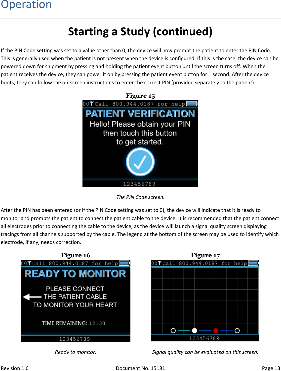 Revision 1.6 Document No. 15181 Page 13  Operation Starting a Study (continued) If the PIN Code setting was set to a value other than 0, the device will now prompt the patient to enter the PIN Code. This is generally used when the patient is not present when the device is configured. If this is the case, the device can be powered down for shipment by pressing and holding the patient event button until the screen turns off. When the patient receives the device, they can power it on by pressing the patient event button for 1 second. After the device boots, they can follow the on-screen instructions to enter the correct PIN (provided separately to the patient). Figure 15  The PIN Code screen. After the PIN has been entered (or if the PIN Code setting was set to 0), the device will indicate that it is ready to monitor and prompts the patient to connect the patient cable to the device. It is recommended that the patient connect all electrodes prior to connecting the cable to the device, as the device will launch a signal quality screen displaying tracings from all channels supported by the cable. The legend at the bottom of the screen may be used to identify which electrode, if any, needs correction. Figure 16  Figure 17  Ready to monitor. Signal quality can be evaluated on this screen. 