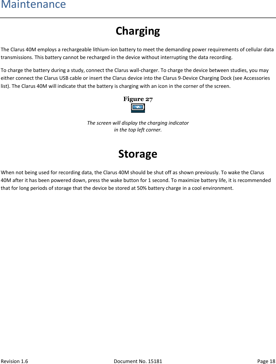 Revision 1.6 Document No. 15181 Page 18  Maintenance Charging The Clarus 40M employs a rechargeable lithium-ion battery to meet the demanding power requirements of cellular data transmissions. This battery cannot be recharged in the device without interrupting the data recording.  To charge the battery during a study, connect the Clarus wall-charger. To charge the device between studies, you may either connect the Clarus USB cable or insert the Clarus device into the Clarus 9-Device Charging Dock (see Accessories list). The Clarus 40M will indicate that the battery is charging with an icon in the corner of the screen. Figure 27   The screen will display the charging indicator in the top left corner.  Storage When not being used for recording data, the Clarus 40M should be shut off as shown previously. To wake the Clarus 40M after it has been powered down, press the wake button for 1 second. To maximize battery life, it is recommended that for long periods of storage that the device be stored at 50% battery charge in a cool environment. 