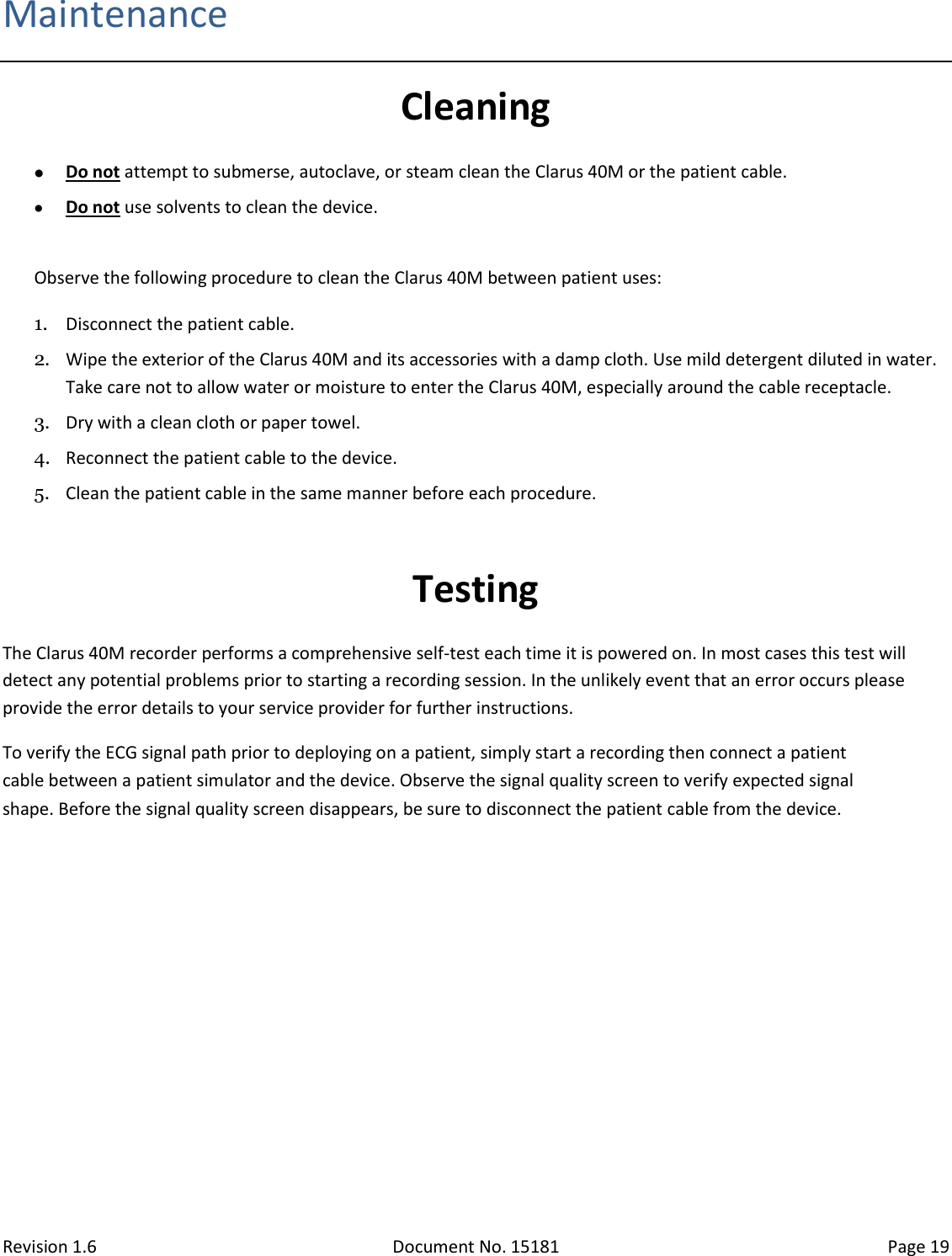 Revision 1.6 Document No. 15181 Page 19  Maintenance Cleaning  Do not attempt to submerse, autoclave, or steam clean the Clarus 40M or the patient cable.   Do not use solvents to clean the device.  Observe the following procedure to clean the Clarus 40M between patient uses: 1. Disconnect the patient cable. 2. Wipe the exterior of the Clarus 40M and its accessories with a damp cloth. Use mild detergent diluted in water. Take care not to allow water or moisture to enter the Clarus 40M, especially around the cable receptacle. 3. Dry with a clean cloth or paper towel. 4. Reconnect the patient cable to the device. 5. Clean the patient cable in the same manner before each procedure.  Testing The Clarus 40M recorder performs a comprehensive self-test each time it is powered on. In most cases this test will detect any potential problems prior to starting a recording session. In the unlikely event that an error occurs please provide the error details to your service provider for further instructions. To verify the ECG signal path prior to deploying on a patient, simply start a recording then connect a patient cable between a patient simulator and the device. Observe the signal quality screen to verify expected signal shape. Before the signal quality screen disappears, be sure to disconnect the patient cable from the device.   