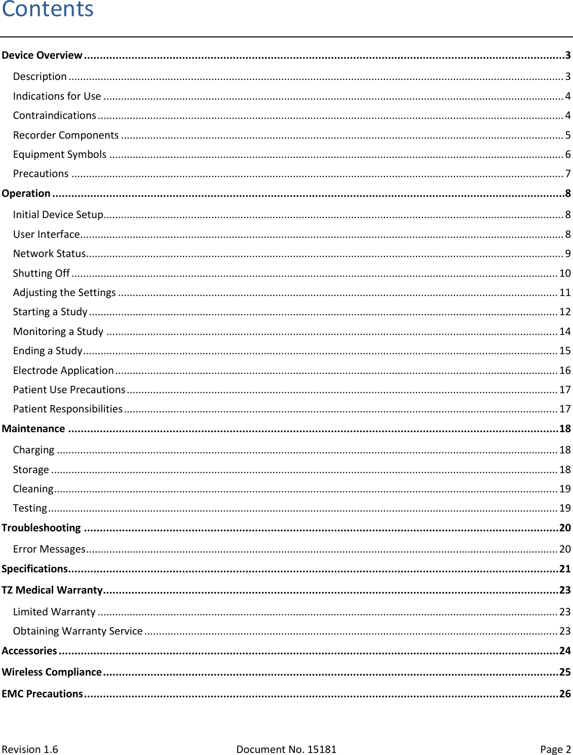 Revision 1.6 Document No. 15181 Page 2  Contents Device Overview ........................................................................................................................................................3 Description .......................................................................................................................................................................... 3 Indications for Use .............................................................................................................................................................. 4 Contraindications ................................................................................................................................................................ 4 Recorder Components ........................................................................................................................................................ 5 Equipment Symbols ............................................................................................................................................................ 6 Precautions ......................................................................................................................................................................... 7 Operation ..................................................................................................................................................................8 Initial Device Setup.............................................................................................................................................................. 8 User Interface ...................................................................................................................................................................... 8 Network Status .................................................................................................................................................................... 9 Shutting Off ....................................................................................................................................................................... 10 Adjusting the Settings ....................................................................................................................................................... 11 Starting a Study ................................................................................................................................................................. 12 Monitoring a Study ........................................................................................................................................................... 14 Ending a Study ................................................................................................................................................................... 15 Electrode Application ........................................................................................................................................................ 16 Patient Use Precautions .................................................................................................................................................... 17 Patient Responsibilities ..................................................................................................................................................... 17 Maintenance ........................................................................................................................................................... 18 Charging ............................................................................................................................................................................ 18 Storage .............................................................................................................................................................................. 18 Cleaning ............................................................................................................................................................................. 19 Testing ............................................................................................................................................................................... 19 Troubleshooting ...................................................................................................................................................... 20 Error Messages .................................................................................................................................................................. 20 Specifications ........................................................................................................................................................... 21 TZ Medical Warranty ................................................................................................................................................ 23 Limited Warranty .............................................................................................................................................................. 23 Obtaining Warranty Service .............................................................................................................................................. 23 Accessories .............................................................................................................................................................. 24 Wireless Compliance ................................................................................................................................................ 25 EMC Precautions ...................................................................................................................................................... 26  