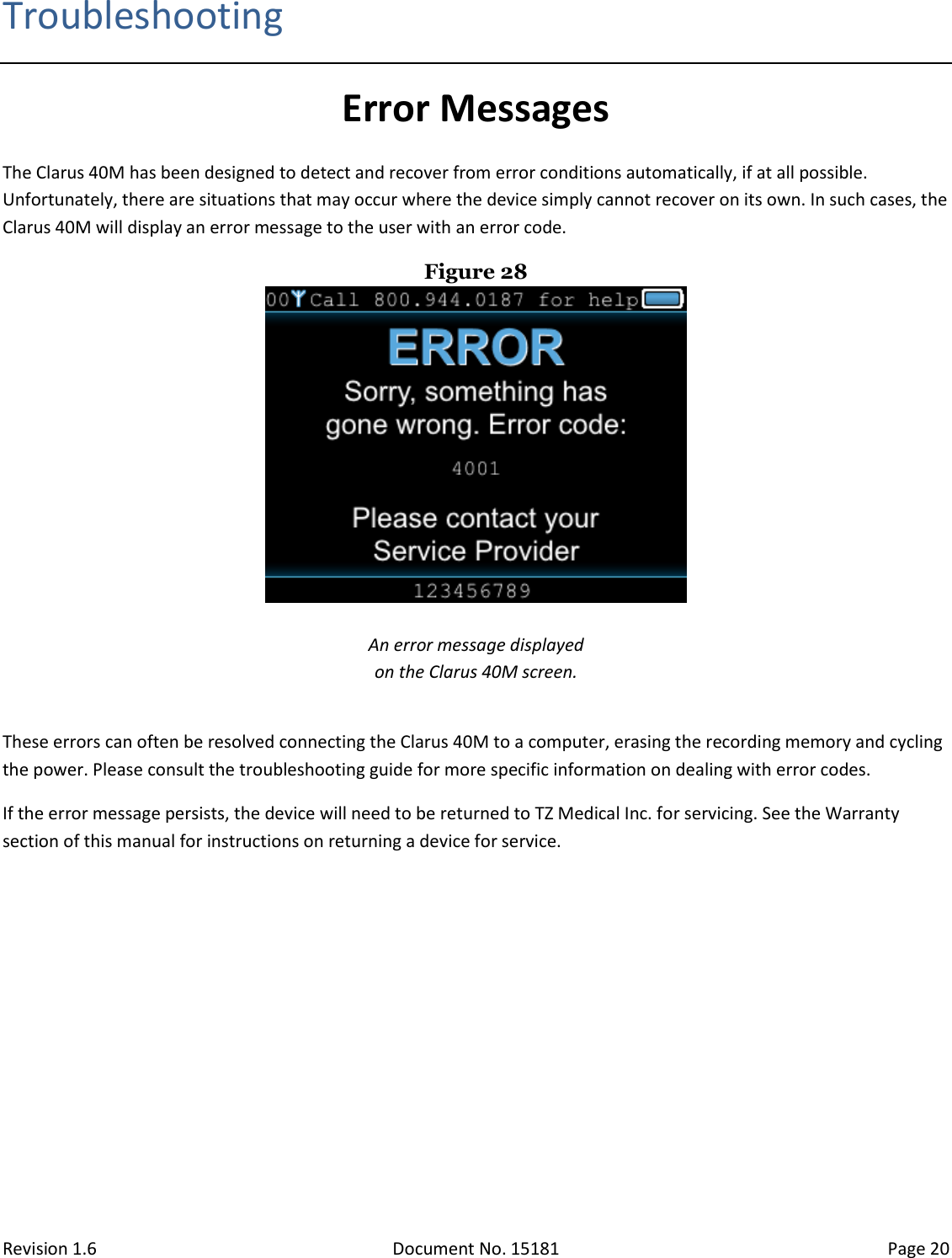 Revision 1.6 Document No. 15181 Page 20  Troubleshooting Error Messages The Clarus 40M has been designed to detect and recover from error conditions automatically, if at all possible. Unfortunately, there are situations that may occur where the device simply cannot recover on its own. In such cases, the Clarus 40M will display an error message to the user with an error code. Figure 28   An error message displayed  on the Clarus 40M screen.  These errors can often be resolved connecting the Clarus 40M to a computer, erasing the recording memory and cycling the power. Please consult the troubleshooting guide for more specific information on dealing with error codes. If the error message persists, the device will need to be returned to TZ Medical Inc. for servicing. See the Warranty section of this manual for instructions on returning a device for service.   