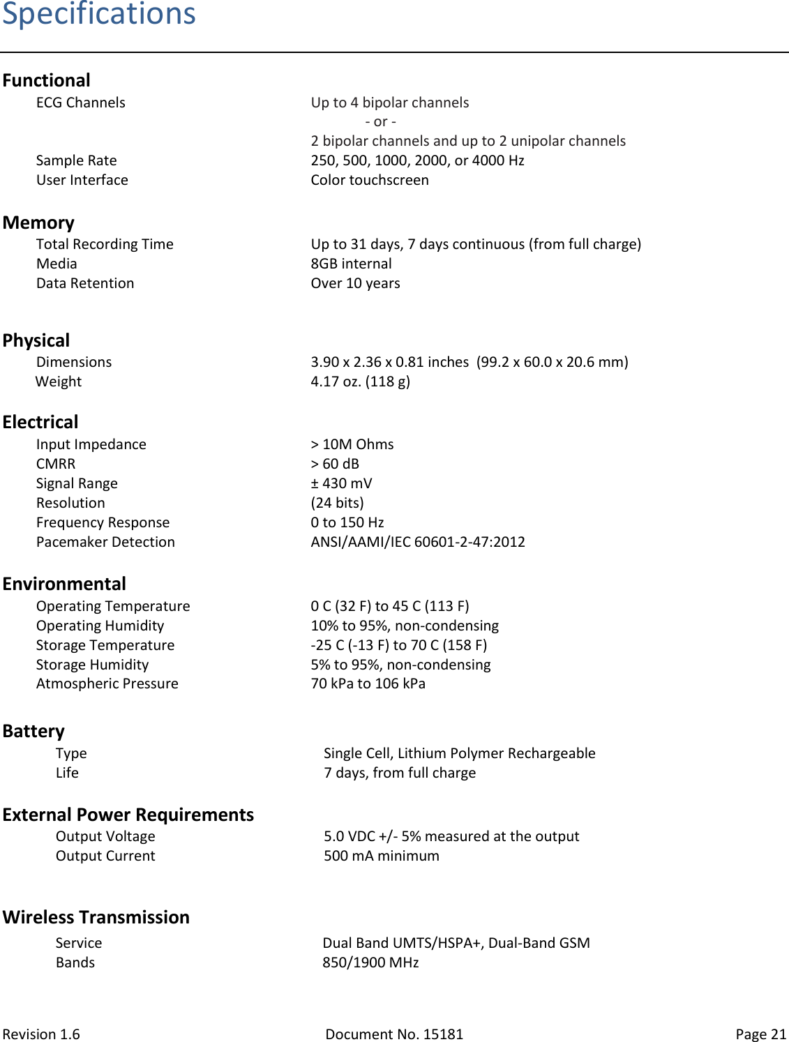 Revision 1.6 Document No. 15181 Page 21  Specifications Functional ECG Channels Up to 4 bipolar channels                - or - 2 bipolar channels and up to 2 unipolar channels Sample Rate 250, 500, 1000, 2000, or 4000 Hz User Interface Color touchscreen  Memory Total Recording Time Up to 31 days, 7 days continuous (from full charge) Media 8GB internal Data Retention Over 10 years  Physical Dimensions 3.90 x 2.36 x 0.81 inches  (99.2 x 60.0 x 20.6 mm) Weight 4.17 oz. (118 g)   Electrical Input Impedance &gt; 10M Ohms CMRR &gt; 60 dB Signal Range ± 430 mV Resolution (24 bits) Frequency Response 0 to 150 Hz Pacemaker Detection ANSI/AAMI/IEC 60601-2-47:2012  Environmental Operating Temperature 0 C (32 F) to 45 C (113 F) Operating Humidity 10% to 95%, non-condensing Storage Temperature -25 C (-13 F) to 70 C (158 F) Storage Humidity 5% to 95%, non-condensing Atmospheric Pressure 70 kPa to 106 kPa  Battery Type Single Cell, Lithium Polymer Rechargeable Life 7 days, from full charge  External Power Requirements Output Voltage 5.0 VDC +/- 5% measured at the output Output Current 500 mA minimum  Wireless Transmission Service Dual Band UMTS/HSPA+, Dual-Band GSM Bands 850/1900 MHz  