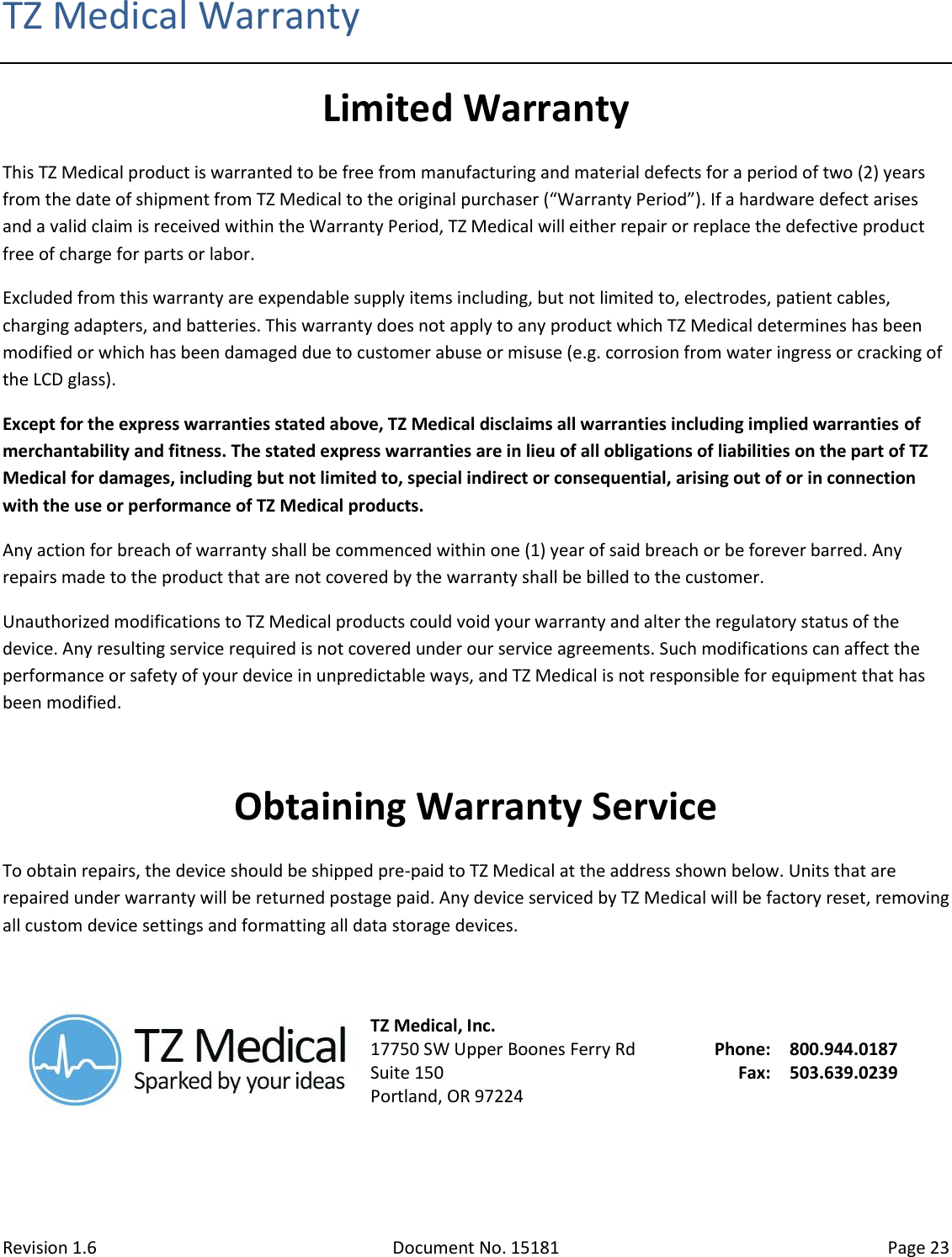 Revision 1.6 Document No. 15181 Page 23  TZ Medical Warranty Limited Warranty This TZ Medical product is warranted to be free from manufacturing and material defects for a period of two (2) years from the date of shipment from TZ Medical to the original purchaser (“Warranty Period”). If a hardware defect arises and a valid claim is received within the Warranty Period, TZ Medical will either repair or replace the defective product free of charge for parts or labor. Excluded from this warranty are expendable supply items including, but not limited to, electrodes, patient cables, charging adapters, and batteries. This warranty does not apply to any product which TZ Medical determines has been modified or which has been damaged due to customer abuse or misuse (e.g. corrosion from water ingress or cracking of the LCD glass). Except for the express warranties stated above, TZ Medical disclaims all warranties including implied warranties of merchantability and fitness. The stated express warranties are in lieu of all obligations of liabilities on the part of TZ Medical for damages, including but not limited to, special indirect or consequential, arising out of or in connection with the use or performance of TZ Medical products. Any action for breach of warranty shall be commenced within one (1) year of said breach or be forever barred. Any repairs made to the product that are not covered by the warranty shall be billed to the customer. Unauthorized modifications to TZ Medical products could void your warranty and alter the regulatory status of the device. Any resulting service required is not covered under our service agreements. Such modifications can affect the performance or safety of your device in unpredictable ways, and TZ Medical is not responsible for equipment that has been modified.  Obtaining Warranty Service To obtain repairs, the device should be shipped pre-paid to TZ Medical at the address shown below. Units that are repaired under warranty will be returned postage paid. Any device serviced by TZ Medical will be factory reset, removing all custom device settings and formatting all data storage devices.   TZ Medical, Inc. 17750 SW Upper Boones Ferry Rd Suite 150 Portland, OR 97224 Phone: Fax: 800.944.0187 503.639.0239   