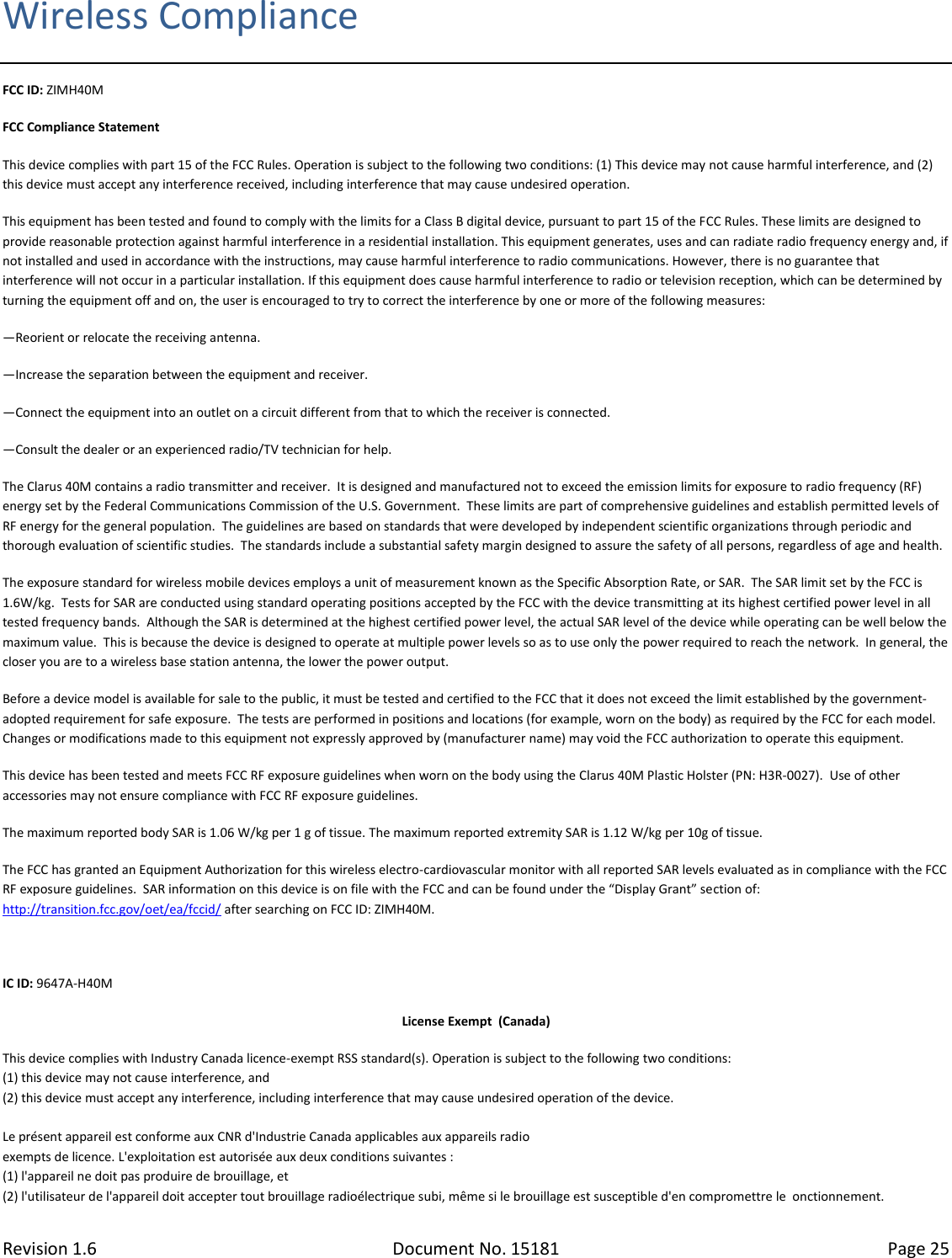 Revision 1.6 Document No. 15181 Page 25  Wireless Compliance FCC ID: ZIMH40M FCC Compliance Statement This device complies with part 15 of the FCC Rules. Operation is subject to the following two conditions: (1) This device may not cause harmful interference, and (2) this device must accept any interference received, including interference that may cause undesired operation. This equipment has been tested and found to comply with the limits for a Class B digital device, pursuant to part 15 of the FCC Rules. These limits are designed to provide reasonable protection against harmful interference in a residential installation. This equipment generates, uses and can radiate radio frequency energy and, if not installed and used in accordance with the instructions, may cause harmful interference to radio communications. However, there is no guarantee that interference will not occur in a particular installation. If this equipment does cause harmful interference to radio or television reception, which can be determined by turning the equipment off and on, the user is encouraged to try to correct the interference by one or more of the following measures: —Reorient or relocate the receiving antenna. —Increase the separation between the equipment and receiver. —Connect the equipment into an outlet on a circuit different from that to which the receiver is connected. —Consult the dealer or an experienced radio/TV technician for help. The Clarus 40M contains a radio transmitter and receiver.  It is designed and manufactured not to exceed the emission limits for exposure to radio frequency (RF) energy set by the Federal Communications Commission of the U.S. Government.  These limits are part of comprehensive guidelines and establish permitted levels of RF energy for the general population.  The guidelines are based on standards that were developed by independent scientific organizations through periodic and thorough evaluation of scientific studies.  The standards include a substantial safety margin designed to assure the safety of all persons, regardless of age and health. The exposure standard for wireless mobile devices employs a unit of measurement known as the Specific Absorption Rate, or SAR.  The SAR limit set by the FCC is 1.6W/kg.  Tests for SAR are conducted using standard operating positions accepted by the FCC with the device transmitting at its highest certified power level in all tested frequency bands.  Although the SAR is determined at the highest certified power level, the actual SAR level of the device while operating can be well below the maximum value.  This is because the device is designed to operate at multiple power levels so as to use only the power required to reach the network.  In general, the closer you are to a wireless base station antenna, the lower the power output. Before a device model is available for sale to the public, it must be tested and certified to the FCC that it does not exceed the limit established by the government-adopted requirement for safe exposure.  The tests are performed in positions and locations (for example, worn on the body) as required by the FCC for each model. Changes or modifications made to this equipment not expressly approved by (manufacturer name) may void the FCC authorization to operate this equipment. This device has been tested and meets FCC RF exposure guidelines when worn on the body using the Clarus 40M Plastic Holster (PN: H3R-0027).  Use of other accessories may not ensure compliance with FCC RF exposure guidelines. The maximum reported body SAR is 1.06 W/kg per 1 g of tissue. The maximum reported extremity SAR is 1.12 W/kg per 10g of tissue. The FCC has granted an Equipment Authorization for this wireless electro-cardiovascular monitor with all reported SAR levels evaluated as in compliance with the FCC RF exposure guidelines.  SAR information on this device is on file with the FCC and can be found under the “Display Grant” section of: http://transition.fcc.gov/oet/ea/fccid/ after searching on FCC ID: ZIMH40M.  IC ID: 9647A-H40M License Exempt  (Canada) This device complies with Industry Canada licence-exempt RSS standard(s). Operation is subject to the following two conditions: (1) this device may not cause interference, and (2) this device must accept any interference, including interference that may cause undesired operation of the device.  Le présent appareil est conforme aux CNR d&apos;Industrie Canada applicables aux appareils radio exempts de licence. L&apos;exploitation est autorisée aux deux conditions suivantes : (1) l&apos;appareil ne doit pas produire de brouillage, et (2) l&apos;utilisateur de l&apos;appareil doit accepter tout brouillage radioélectrique subi, même si le brouillage est susceptible d&apos;en compromettre le  onctionnement. 