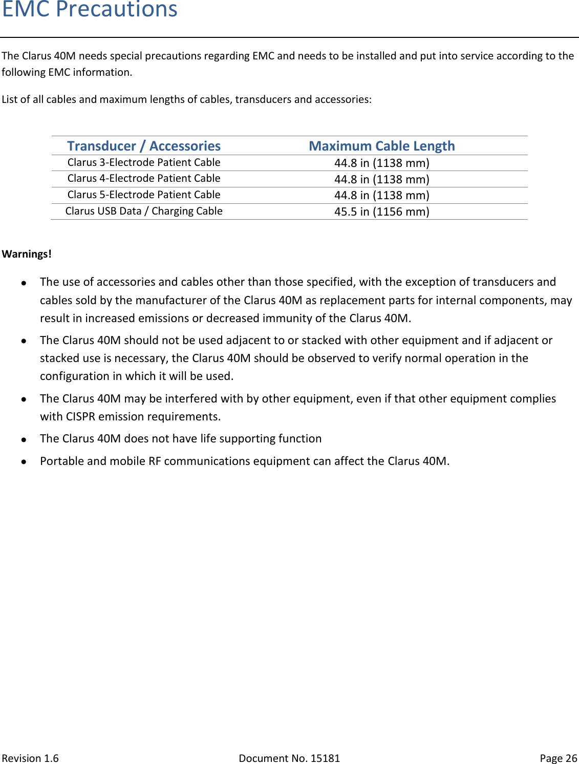 Revision 1.6 Document No. 15181 Page 26  EMC Precautions The Clarus 40M needs special precautions regarding EMC and needs to be installed and put into service according to the following EMC information.  List of all cables and maximum lengths of cables, transducers and accessories:   Transducer / Accessories Maximum Cable Length Clarus 3-Electrode Patient Cable 44.8 in (1138 mm) Clarus 4-Electrode Patient Cable 44.8 in (1138 mm) Clarus 5-Electrode Patient Cable 44.8 in (1138 mm) Clarus USB Data / Charging Cable 45.5 in (1156 mm)  Warnings!  The use of accessories and cables other than those specified, with the exception of transducers and cables sold by the manufacturer of the Clarus 40M as replacement parts for internal components, may result in increased emissions or decreased immunity of the Clarus 40M.   The Clarus 40M should not be used adjacent to or stacked with other equipment and if adjacent or stacked use is necessary, the Clarus 40M should be observed to verify normal operation in the configuration in which it will be used.  The Clarus 40M may be interfered with by other equipment, even if that other equipment complies with CISPR emission requirements.  The Clarus 40M does not have life supporting function  Portable and mobile RF communications equipment can affect the Clarus 40M.       