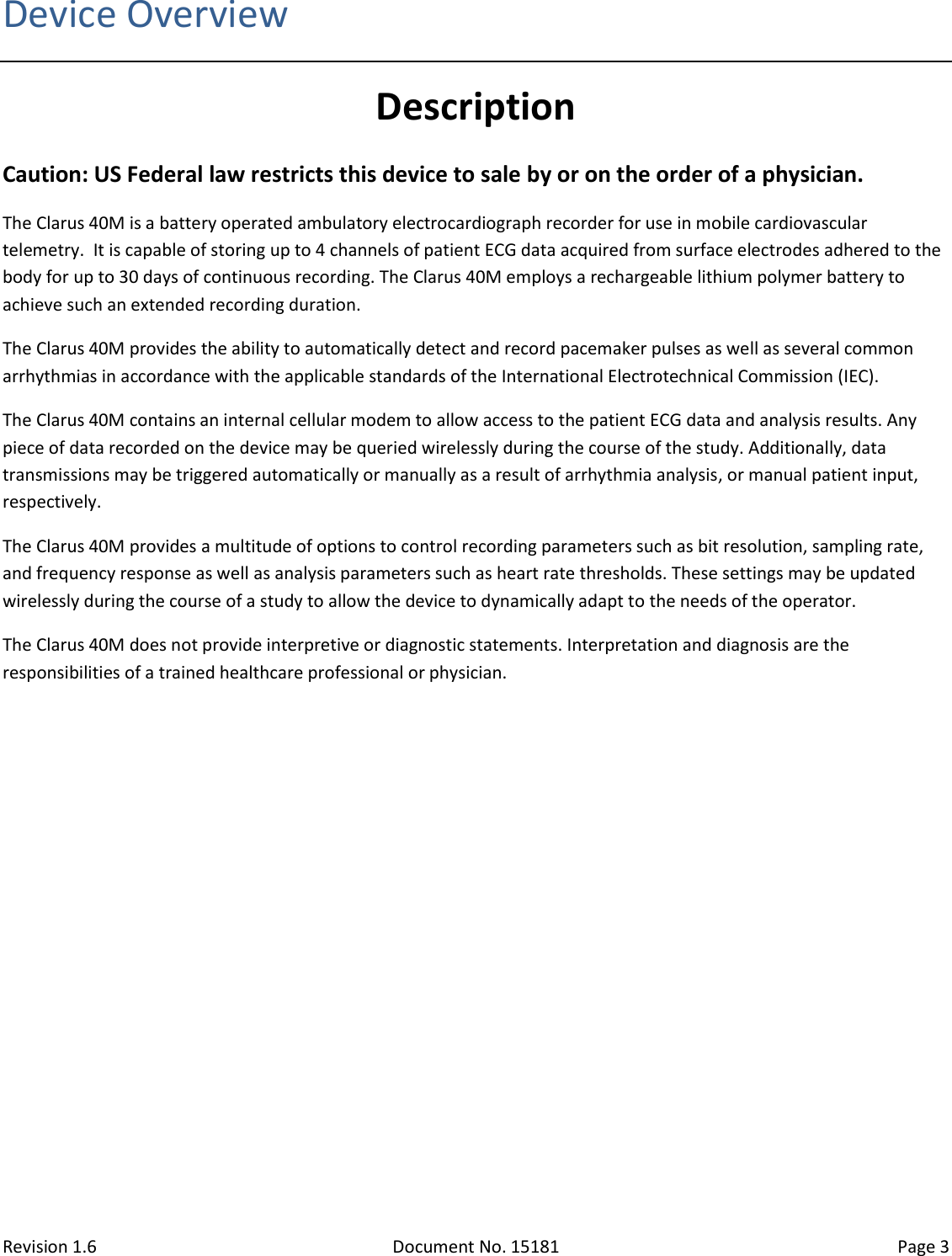 Revision 1.6 Document No. 15181 Page 3  Device Overview Description Caution: US Federal law restricts this device to sale by or on the order of a physician. The Clarus 40M is a battery operated ambulatory electrocardiograph recorder for use in mobile cardiovascular telemetry.  It is capable of storing up to 4 channels of patient ECG data acquired from surface electrodes adhered to the body for up to 30 days of continuous recording. The Clarus 40M employs a rechargeable lithium polymer battery to achieve such an extended recording duration. The Clarus 40M provides the ability to automatically detect and record pacemaker pulses as well as several common arrhythmias in accordance with the applicable standards of the International Electrotechnical Commission (IEC).  The Clarus 40M contains an internal cellular modem to allow access to the patient ECG data and analysis results. Any piece of data recorded on the device may be queried wirelessly during the course of the study. Additionally, data transmissions may be triggered automatically or manually as a result of arrhythmia analysis, or manual patient input, respectively. The Clarus 40M provides a multitude of options to control recording parameters such as bit resolution, sampling rate, and frequency response as well as analysis parameters such as heart rate thresholds. These settings may be updated wirelessly during the course of a study to allow the device to dynamically adapt to the needs of the operator. The Clarus 40M does not provide interpretive or diagnostic statements. Interpretation and diagnosis are the responsibilities of a trained healthcare professional or physician.   