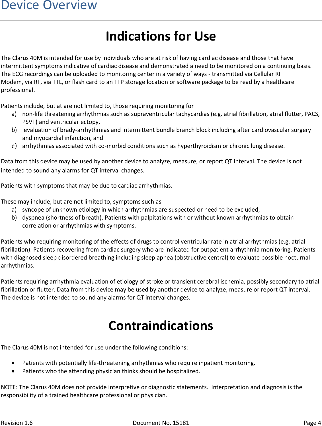 Revision 1.6 Document No. 15181 Page 4  Device Overview Indications for Use The Clarus 40M is intended for use by individuals who are at risk of having cardiac disease and those that have intermittent symptoms indicative of cardiac disease and demonstrated a need to be monitored on a continuing basis. The ECG recordings can be uploaded to monitoring center in a variety of ways - transmitted via Cellular RF Modem, via RF, via TTL, or flash card to an FTP storage location or software package to be read by a healthcare professional.  Patients include, but at are not limited to, those requiring monitoring for a) non-life threatening arrhythmias such as supraventricular tachycardias (e.g. atrial fibrillation, atrial flutter, PACS, PSVT) and ventricular ectopy, b)  evaluation of brady-arrhythmias and intermittent bundle branch block including after cardiovascular surgery and myocardial infarction, and c) arrhythmias associated with co-morbid conditions such as hyperthyroidism or chronic lung disease.  Data from this device may be used by another device to analyze, measure, or report QT interval. The device is not intended to sound any alarms for QT interval changes. Patients with symptoms that may be due to cardiac arrhythmias.  These may include, but are not limited to, symptoms such as a) syncope of unknown etiology in which arrhythmias are suspected or need to be excluded, b) dyspnea (shortness of breath). Patients with palpitations with or without known arrhythmias to obtain correlation or arrhythmias with symptoms.  Patients who requiring monitoring of the effects of drugs to control ventricular rate in atrial arrhythmias (e.g. atrial fibrillation). Patients recovering from cardiac surgery who are indicated for outpatient arrhythmia monitoring. Patients with diagnosed sleep disordered breathing including sleep apnea (obstructive central) to evaluate possible nocturnal arrhythmias.  Patients requiring arrhythmia evaluation of etiology of stroke or transient cerebral ischemia, possibly secondary to atrial fibrillation or flutter. Data from this device may be used by another device to analyze, measure or report QT interval. The device is not intended to sound any alarms for QT interval changes.  Contraindications The Clarus 40M is not intended for use under the following conditions:  Patients with potentially life-threatening arrhythmias who require inpatient monitoring.    Patients who the attending physician thinks should be hospitalized.  NOTE: The Clarus 40M does not provide interpretive or diagnostic statements.  Interpretation and diagnosis is the responsibility of a trained healthcare professional or physician. 