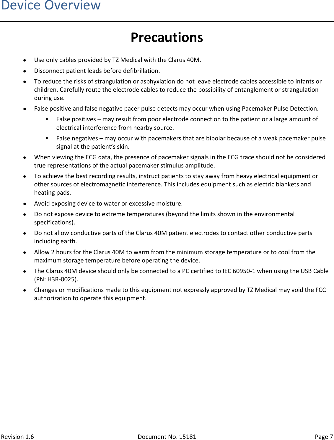 Revision 1.6 Document No. 15181 Page 7  Device Overview Precautions  Use only cables provided by TZ Medical with the Clarus 40M.  Disconnect patient leads before defibrillation.  To reduce the risks of strangulation or asphyxiation do not leave electrode cables accessible to infants or children. Carefully route the electrode cables to reduce the possibility of entanglement or strangulation during use.  False positive and false negative pacer pulse detects may occur when using Pacemaker Pulse Detection.  False positives – may result from poor electrode connection to the patient or a large amount of electrical interference from nearby source.  False negatives – may occur with pacemakers that are bipolar because of a weak pacemaker pulse signal at the patient’s skin.  When viewing the ECG data, the presence of pacemaker signals in the ECG trace should not be considered true representations of the actual pacemaker stimulus amplitude.  To achieve the best recording results, instruct patients to stay away from heavy electrical equipment or other sources of electromagnetic interference. This includes equipment such as electric blankets and heating pads.  Avoid exposing device to water or excessive moisture.  Do not expose device to extreme temperatures (beyond the limits shown in the environmental specifications).  Do not allow conductive parts of the Clarus 40M patient electrodes to contact other conductive parts including earth.  Allow 2 hours for the Clarus 40M to warm from the minimum storage temperature or to cool from the maximum storage temperature before operating the device.  The Clarus 40M device should only be connected to a PC certified to IEC 60950-1 when using the USB Cable (PN: H3R-0025).  Changes or modifications made to this equipment not expressly approved by TZ Medical may void the FCC authorization to operate this equipment.   