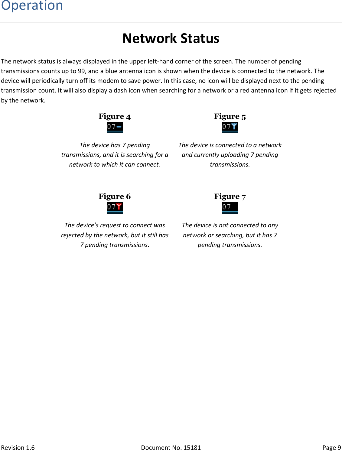 Revision 1.6 Document No. 15181 Page 9  Operation Network Status The network status is always displayed in the upper left-hand corner of the screen. The number of pending transmissions counts up to 99, and a blue antenna icon is shown when the device is connected to the network. The device will periodically turn off its modem to save power. In this case, no icon will be displayed next to the pending transmission count. It will also display a dash icon when searching for a network or a red antenna icon if it gets rejected by the network. Figure 4  Figure 5  The device has 7 pending transmissions, and it is searching for a network to which it can connect. The device is connected to a network and currently uploading 7 pending transmissions.   Figure 6  Figure 7  The device’s request to connect was rejected by the network, but it still has 7 pending transmissions. The device is not connected to any network or searching, but it has 7 pending transmissions.    