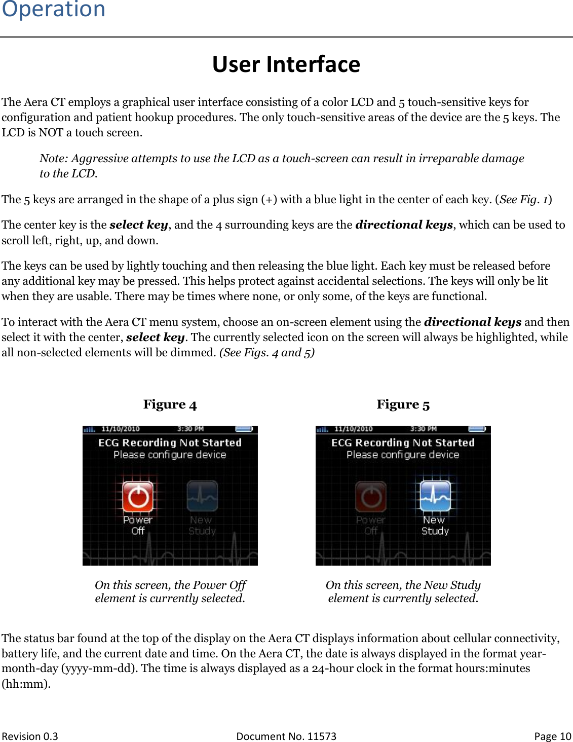  Revision 0.3 Document No. 11573 Page 10  Operation User Interface The Aera CT employs a graphical user interface consisting of a color LCD and 5 touch-sensitive keys for configuration and patient hookup procedures. The only touch-sensitive areas of the device are the 5 keys. The LCD is NOT a touch screen.  Note: Aggressive attempts to use the LCD as a touch-screen can result in irreparable damage to the LCD. The 5 keys are arranged in the shape of a plus sign (+) with a blue light in the center of each key. (See Fig. 1)  The center key is the select key, and the 4 surrounding keys are the directional keys, which can be used to scroll left, right, up, and down.  The keys can be used by lightly touching and then releasing the blue light. Each key must be released before any additional key may be pressed. This helps protect against accidental selections. The keys will only be lit when they are usable. There may be times where none, or only some, of the keys are functional. To interact with the Aera CT menu system, choose an on-screen element using the directional keys and then select it with the center, select key. The currently selected icon on the screen will always be highlighted, while all non-selected elements will be dimmed. (See Figs. 4 and 5)  Figure 4  Figure 5    On this screen, the Power Off  element is currently selected.  On this screen, the New Study  element is currently selected.  The status bar found at the top of the display on the Aera CT displays information about cellular connectivity, battery life, and the current date and time. On the Aera CT, the date is always displayed in the format year-month-day (yyyy-mm-dd). The time is always displayed as a 24-hour clock in the format hours:minutes (hh:mm). 