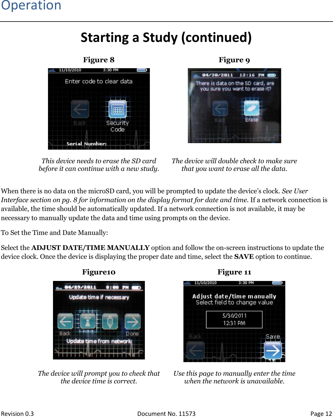  Revision 0.3 Document No. 11573 Page 12   Operation Starting a Study (continued) Figure 8 Figure 9     This device needs to erase the SD card before it can continue with a new study.  The device will double check to make sure that you want to erase all the data.  When there is no data on the microSD card, you will be prompted to update the device’s clock. See User Interface section on pg. 8 for information on the display format for date and time. If a network connection is available, the time should be automatically updated. If a network connection is not available, it may be necessary to manually update the data and time using prompts on the device.  To Set the Time and Date Manually: Select the ADJUST DATE/TIME MANUALLY option and follow the on-screen instructions to update the device clock. Once the device is displaying the proper date and time, select the SAVE option to continue. Figure10 Figure 11    The device will prompt you to check that the device time is correct. Use this page to manually enter the time when the network is unavailable.     