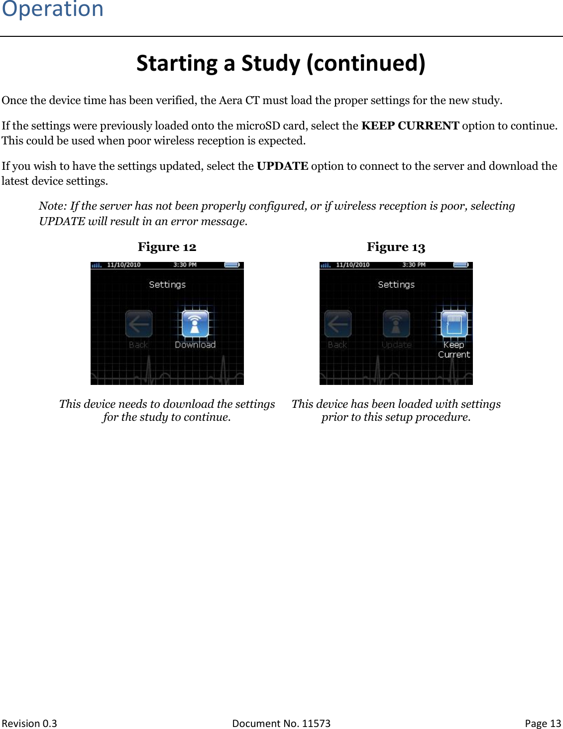  Revision 0.3 Document No. 11573 Page 13  Operation Starting a Study (continued) Once the device time has been verified, the Aera CT must load the proper settings for the new study.  If the settings were previously loaded onto the microSD card, select the KEEP CURRENT option to continue. This could be used when poor wireless reception is expected.  If you wish to have the settings updated, select the UPDATE option to connect to the server and download the latest device settings.  Note: If the server has not been properly configured, or if wireless reception is poor, selecting UPDATE will result in an error message.  Figure 12 Figure 13    This device needs to download the settings for the study to continue.  This device has been loaded with settings prior to this setup procedure.    