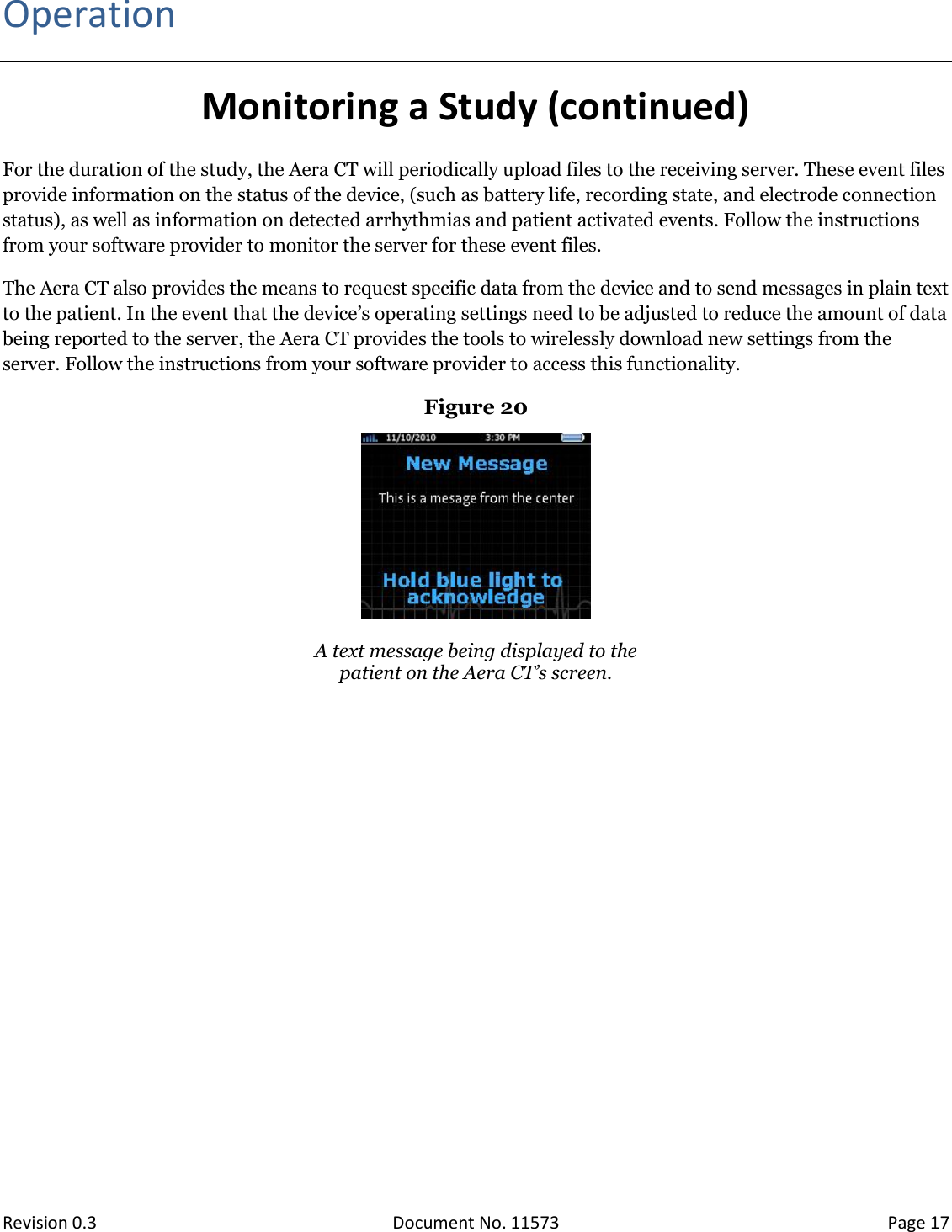  Revision 0.3 Document No. 11573 Page 17  Operation Monitoring a Study (continued) For the duration of the study, the Aera CT will periodically upload files to the receiving server. These event files provide information on the status of the device, (such as battery life, recording state, and electrode connection status), as well as information on detected arrhythmias and patient activated events. Follow the instructions from your software provider to monitor the server for these event files. The Aera CT also provides the means to request specific data from the device and to send messages in plain text to the patient. In the event that the device’s operating settings need to be adjusted to reduce the amount of data being reported to the server, the Aera CT provides the tools to wirelessly download new settings from the server. Follow the instructions from your software provider to access this functionality.  Figure 20   A text message being displayed to the patient on the Aera CT’s screen.   