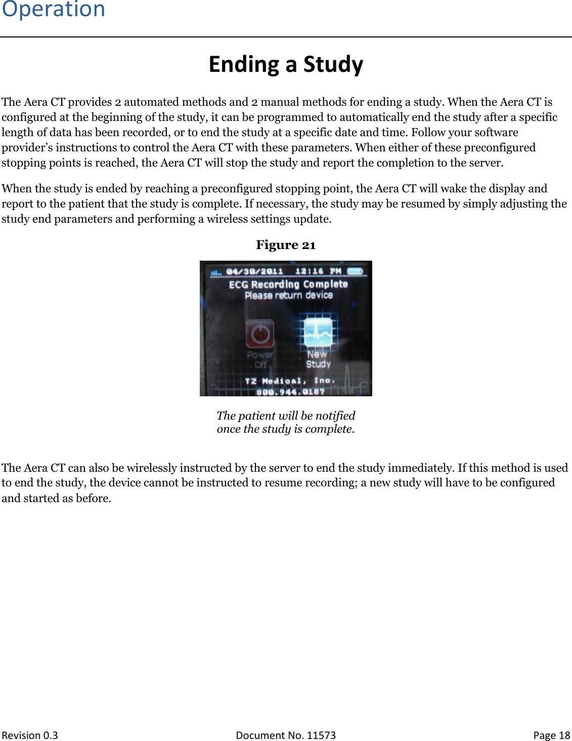  Revision 0.3 Document No. 11573 Page 18  Operation Ending a Study The Aera CT provides 2 automated methods and 2 manual methods for ending a study. When the Aera CT is configured at the beginning of the study, it can be programmed to automatically end the study after a specific length of data has been recorded, or to end the study at a specific date and time. Follow your software provider’s instructions to control the Aera CT with these parameters. When either of these preconfigured stopping points is reached, the Aera CT will stop the study and report the completion to the server. When the study is ended by reaching a preconfigured stopping point, the Aera CT will wake the display and report to the patient that the study is complete. If necessary, the study may be resumed by simply adjusting the study end parameters and performing a wireless settings update. Figure 21   The patient will be notified  once the study is complete.  The Aera CT can also be wirelessly instructed by the server to end the study immediately. If this method is used to end the study, the device cannot be instructed to resume recording; a new study will have to be configured and started as before.    