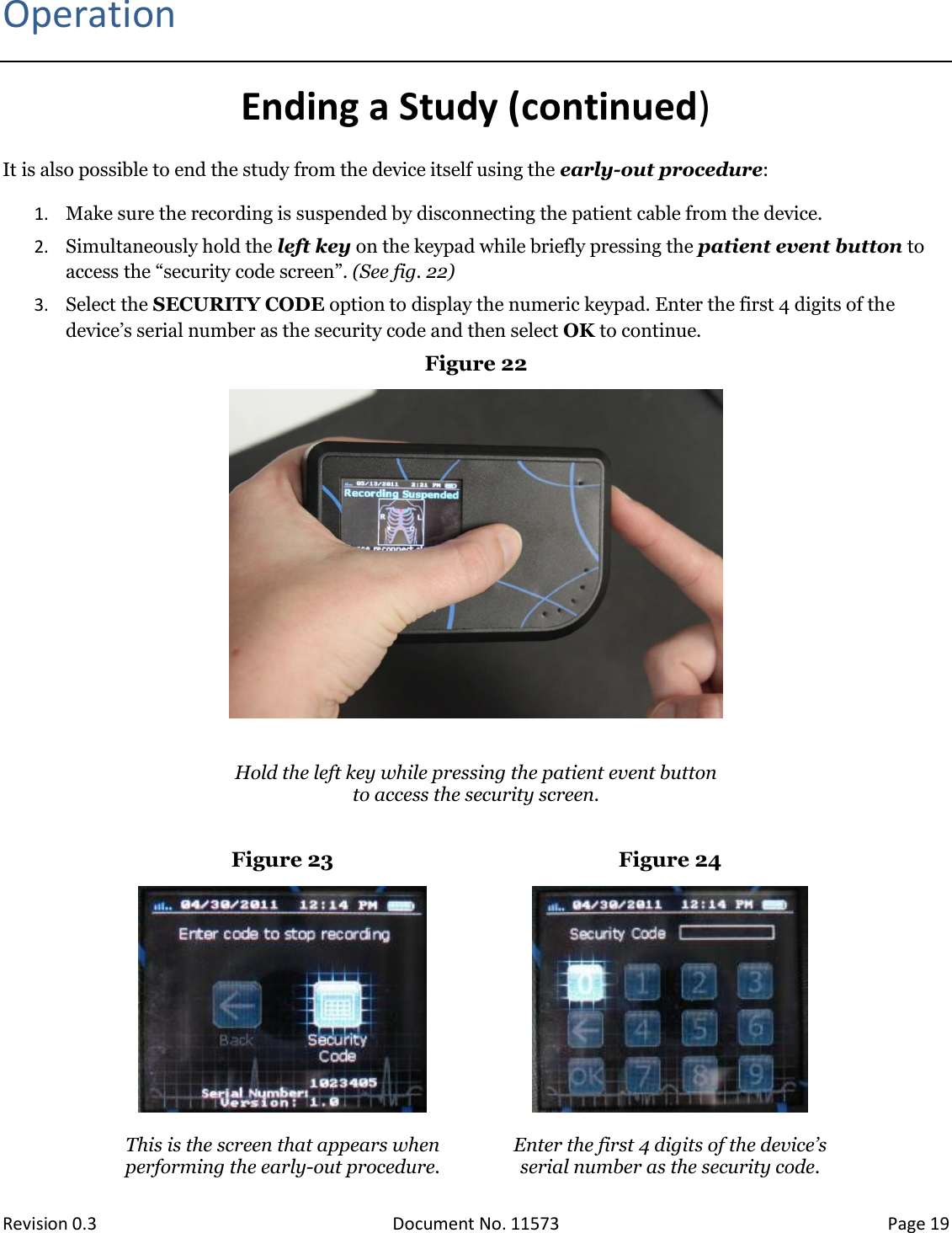  Revision 0.3 Document No. 11573 Page 19  Operation Ending a Study (continued) It is also possible to end the study from the device itself using the early-out procedure: 1. Make sure the recording is suspended by disconnecting the patient cable from the device.  2. Simultaneously hold the left key on the keypad while briefly pressing the patient event button to access the “security code screen”. (See fig. 22)  3. Select the SECURITY CODE option to display the numeric keypad. Enter the first 4 digits of the device’s serial number as the security code and then select OK to continue. Figure 22    Hold the left key while pressing the patient event button to access the security screen.  Figure 23 Figure 24    This is the screen that appears when performing the early-out procedure.  Enter the first 4 digits of the device’s  serial number as the security code.  