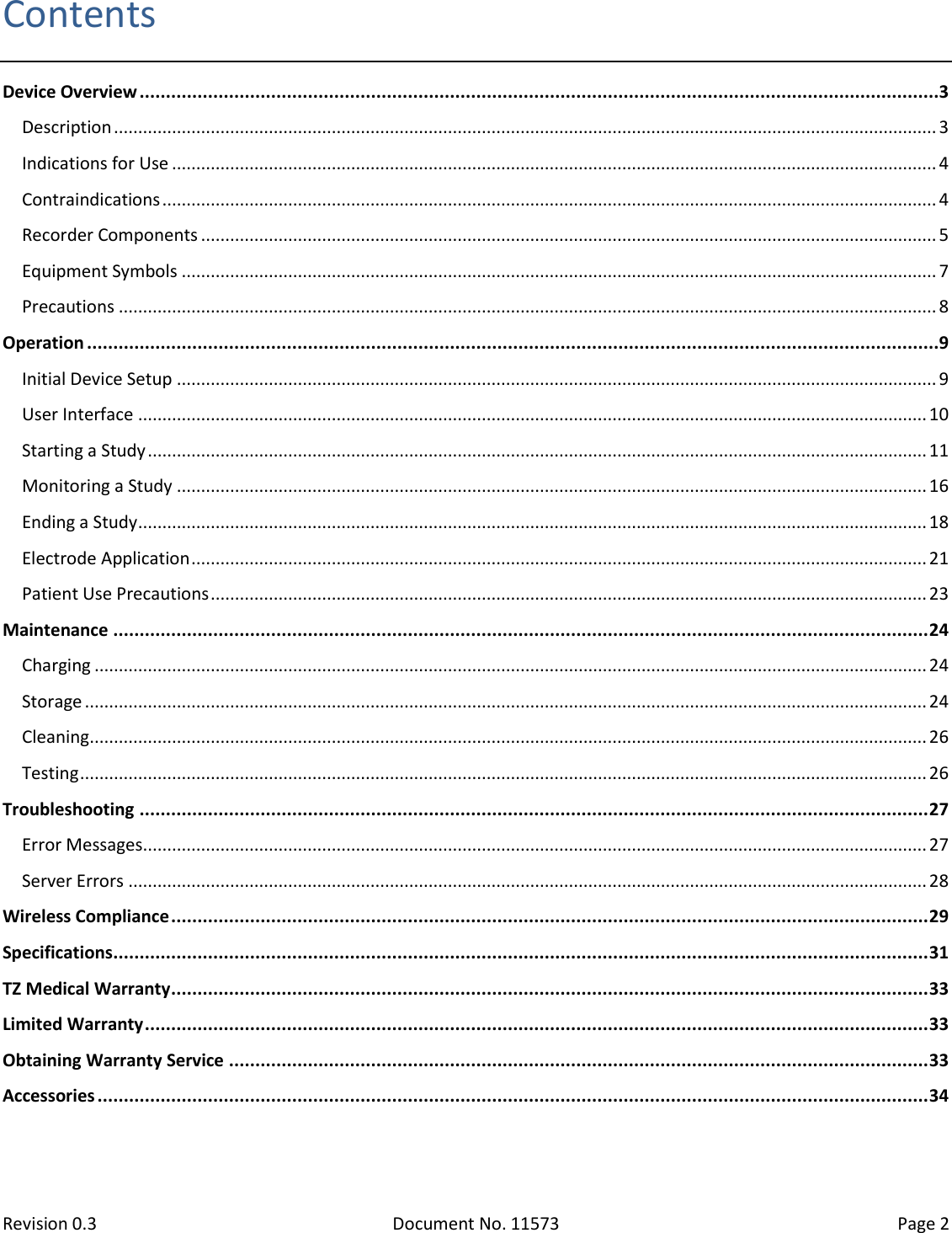  Revision 0.3 Document No. 11573 Page 2  Contents Device Overview ........................................................................................................................................................3 Description .......................................................................................................................................................................... 3 Indications for Use .............................................................................................................................................................. 4 Contraindications ................................................................................................................................................................ 4 Recorder Components ........................................................................................................................................................ 5 Equipment Symbols ............................................................................................................................................................ 7 Precautions ......................................................................................................................................................................... 8 Operation ..................................................................................................................................................................9 Initial Device Setup ............................................................................................................................................................. 9 User Interface ................................................................................................................................................................... 10 Starting a Study ................................................................................................................................................................. 11 Monitoring a Study ........................................................................................................................................................... 16 Ending a Study ................................................................................................................................................................... 18 Electrode Application ........................................................................................................................................................ 21 Patient Use Precautions .................................................................................................................................................... 23 Maintenance ........................................................................................................................................................... 24 Charging ............................................................................................................................................................................ 24 Storage .............................................................................................................................................................................. 24 Cleaning ............................................................................................................................................................................. 26 Testing ............................................................................................................................................................................... 26 Troubleshooting ...................................................................................................................................................... 27 Error Messages.................................................................................................................................................................. 27 Server Errors ..................................................................................................................................................................... 28 Wireless Compliance ................................................................................................................................................ 29 Specifications ........................................................................................................................................................... 31 TZ Medical Warranty ................................................................................................................................................ 33 Limited Warranty ..................................................................................................................................................... 33 Obtaining Warranty Service ..................................................................................................................................... 33 Accessories .............................................................................................................................................................. 34   