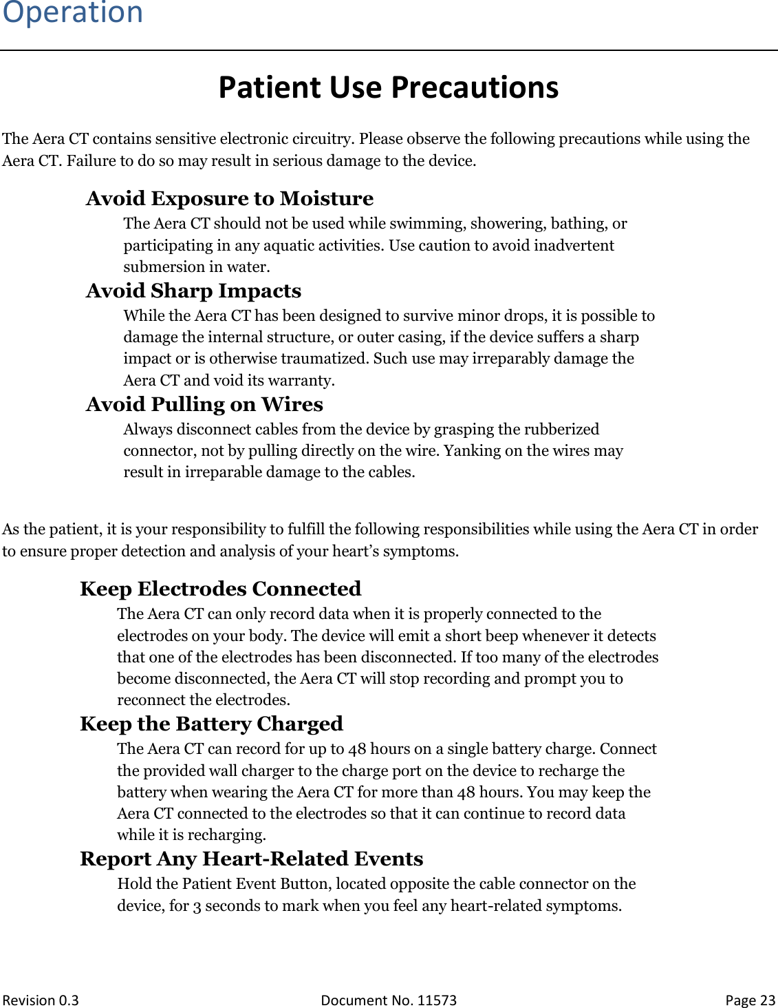  Revision 0.3 Document No. 11573 Page 23  Operation Patient Use Precautions The Aera CT contains sensitive electronic circuitry. Please observe the following precautions while using the Aera CT. Failure to do so may result in serious damage to the device.  Avoid Exposure to Moisture The Aera CT should not be used while swimming, showering, bathing, or participating in any aquatic activities. Use caution to avoid inadvertent submersion in water.  Avoid Sharp Impacts While the Aera CT has been designed to survive minor drops, it is possible to damage the internal structure, or outer casing, if the device suffers a sharp impact or is otherwise traumatized. Such use may irreparably damage the Aera CT and void its warranty.  Avoid Pulling on Wires Always disconnect cables from the device by grasping the rubberized connector, not by pulling directly on the wire. Yanking on the wires may result in irreparable damage to the cables.  As the patient, it is your responsibility to fulfill the following responsibilities while using the Aera CT in order to ensure proper detection and analysis of your heart’s symptoms.  Keep Electrodes Connected The Aera CT can only record data when it is properly connected to the electrodes on your body. The device will emit a short beep whenever it detects that one of the electrodes has been disconnected. If too many of the electrodes become disconnected, the Aera CT will stop recording and prompt you to reconnect the electrodes.  Keep the Battery Charged  The Aera CT can record for up to 48 hours on a single battery charge. Connect the provided wall charger to the charge port on the device to recharge the battery when wearing the Aera CT for more than 48 hours. You may keep the Aera CT connected to the electrodes so that it can continue to record data while it is recharging.  Report Any Heart-Related Events Hold the Patient Event Button, located opposite the cable connector on the device, for 3 seconds to mark when you feel any heart-related symptoms.  